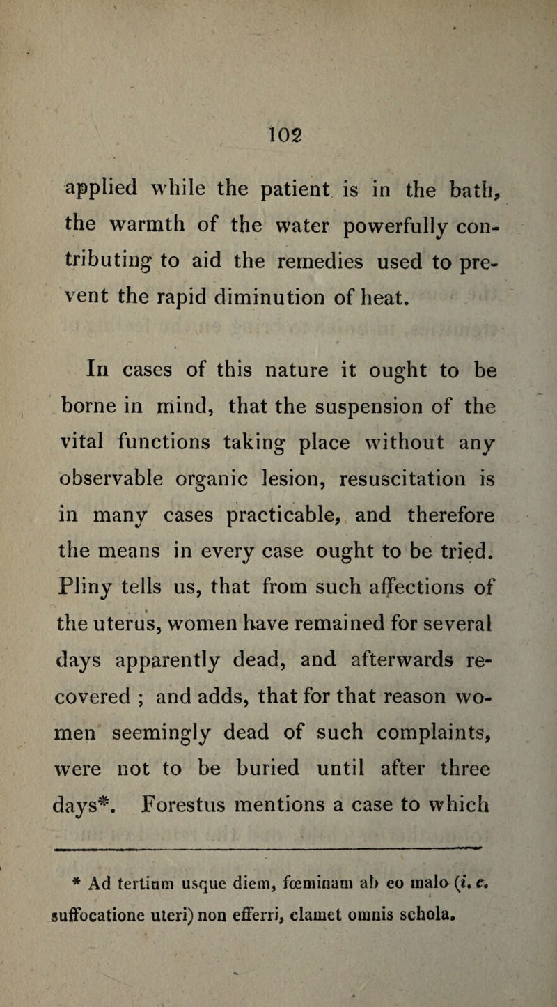 applied while the patient is in the bath, the warmth of the water powerfully con¬ tributing to aid the remedies used to pre¬ vent the rapid diminution of heat. In cases of this nature it ought to be borne in mind, that the suspension of the vital functions taking place without any observable organic lesion, resuscitation is in many cases practicable, and therefore the means in every case ought to be tried. Pliny tells us, that from such affections of > the uterus, women have remained for several days apparently dead, and afterwards re¬ covered ; and adds, that for that reason wo¬ men seemingly dead of such complaints, were not to be buried until after three days*. Forestus mentions a case to which * Ad tertiam usque diem, foeminarn ah eo mala (i. e. suffocatione uteri) non efferri, clamet omnis schola.