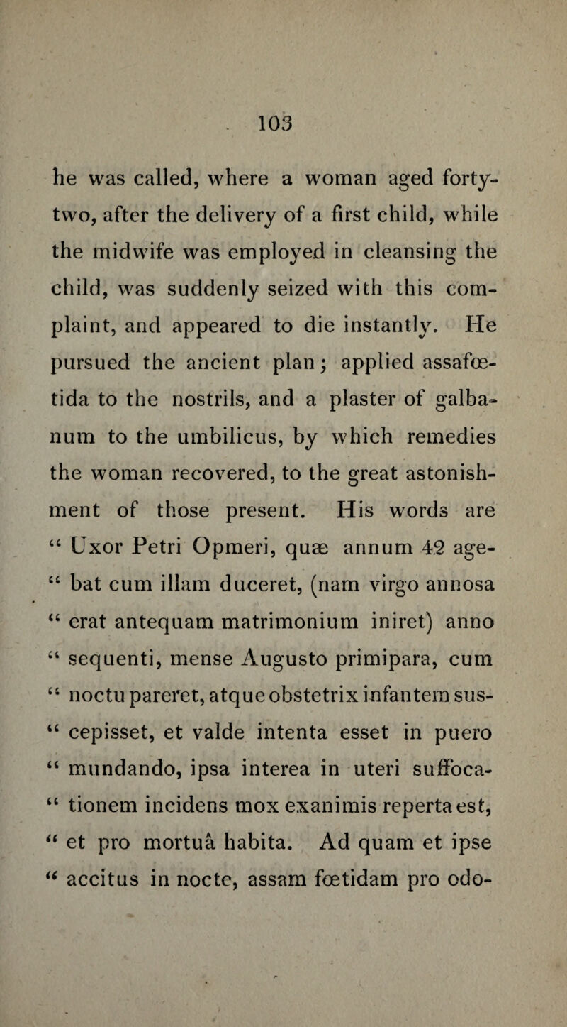 he was called, where a woman aged forty- two, after the delivery of a first child, while the midwife was employed in cleansing the child, was suddenly seized with this com¬ plaint, and appeared to die instantly. He pursued the ancient plan; applied assafoe- tida to the nostrils, and a plaster of galba- num to the umbilicus, by which remedies the woman recovered, to the great astonish¬ ment of those present. His words are “ Uxor Petri Opmeri, quae annum 42 age- “ bat cum illam duceret, (nam virgo annosa “ erat antequam matrimonium iniret) anno “ sequenti, mense Augusto primipara, cum “ noctupareret, atqueobstetrixinfantemsus- “ cepisset, et valde intenta esset in puero “ mundando, ipsa interea in uteri suffoca- “ tionem incidens mox exanimis repertaest, “ et pro mortua habita. Ad quam et ipse  accitus in noctc, assam fcetidam pro odo-