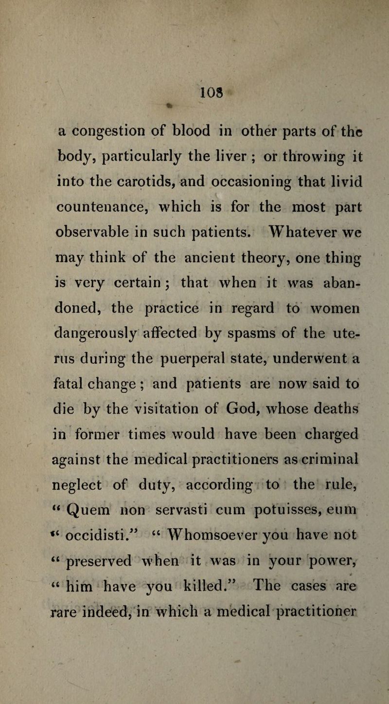 a congestion of blood in other parts of the body, particularly the liver ; or throwing it into the carotids, and occasioning that livid countenance, which is for the most part observable in such patients. Whatever we may think of the ancient theory, one thing is very certain; that when it was aban¬ doned, the practice in regard to women dangerously affected by spasms of the ute¬ rus during the puerperal state, underwent a fatal change; and patients are now said to die by the visitation of God, whose deaths in former times would have been charged against the medical practitioners as criminal neglect of duty, according to the rule, “ Quern non servasti cum potuisses, eum <4 occidisti.” 44 Whomsoever you have not 44 preserved when it was in your power, 0 44 him have you killed.” The cases are rare indeed, in which a medical practitioner