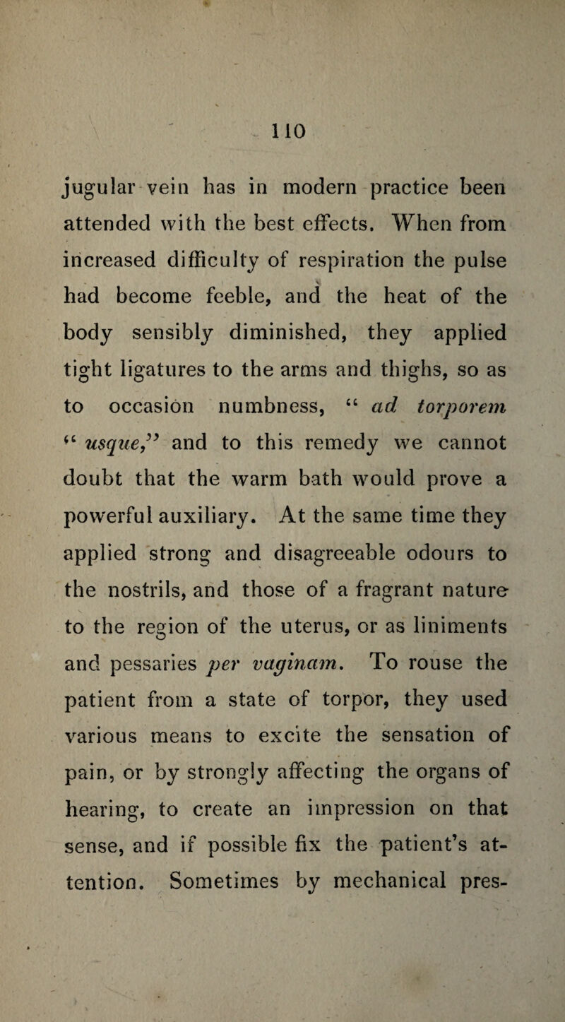 jugular vein has in modern practice been attended with the best effects. When from increased difficulty of respiration the pulse had become feeble, and the heat of the body sensibly diminished, they applied tight ligatures to the arms and thighs, so as to occasion numbness, “ ad torporem “ usque” and to this remedy we cannot doubt that the warm bath would prove a powerful auxiliary. At the same time they applied strong and disagreeable odours to the nostrils, and those of a fragrant nature to the region of the uterus, or as liniments and pessaries per vaginam. To rouse the patient from a state of torpor, they used various means to excite the sensation of pain, or by strongly affecting the organs of hearing, to create an impression on that sense, and if possible fix the patient’s at¬ tention. Sometimes by mechanical pres-