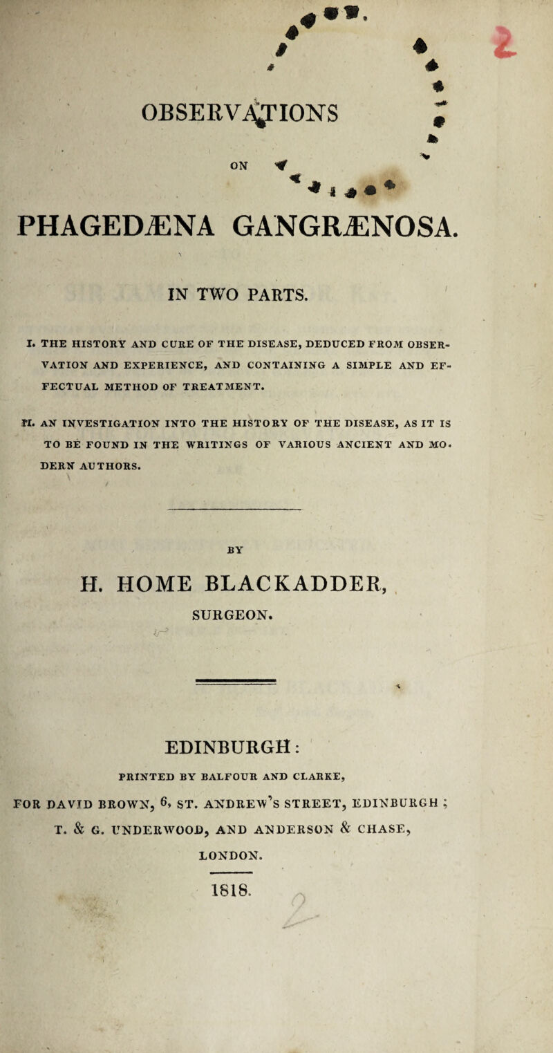 4 4 * 4 * OBSERVATIONS ON PHAGEDJENA GANGRENOSA. IN TWO PARTS. I. the history and cure of the disease, deduced from obser¬ vation AND EXPERIENCE, AND CONTAINING A SIMPLE AND EF¬ FECTUAL METHOD OF TREATMENT. PI. AN INVESTIGATION INTO THE HISTORY OF THE DISEASE, AS IT IS TO BE FOUND IN THE WRITINGS OF VARIOUS ANCIENT AND MO. DERN AUTHORS. BY H. HOME BLACKADDER, SURGEON. </-> EDINBURGH: PRINTED BY BALFOUR AND CLARKE, FOR DAVID BROWN, 6, ST. ANDREW^ STREET, EDINBURGH ; T. & G. UNDERWOOD, AND ANDERSON & CHASE, LONDON. 1818