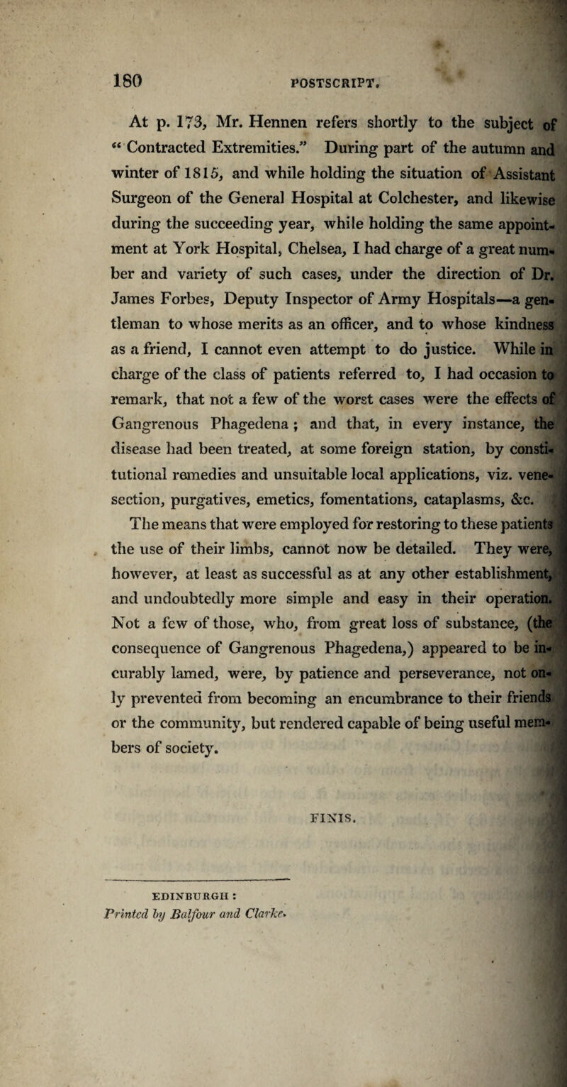 180 At p. 173, Mr. Hennen refers shortly to the subject of 44 Contracted Extremities.” During part of the autumn and winter of 1815, and while holding the situation of Assistant Surgeon of the General Hospital at Colchester, and likewise during the succeeding year, while holding the same appoint¬ ment at York Hospital, Chelsea, I had charge of a great num¬ ber and variety of such cases, under the direction of Dr. James Forbes, Deputy Inspector of Army Hospitals—a gen¬ tleman to whose merits as an officer, and to whose kindness as a friend, I cannot even attempt to do justice. While in charge of the class of patients referred to, I had occasion to remark, that not a few of the worst cases were the effects of Gangrenous Phagedena ; and that, in every instance, the disease had been treated, at some foreign station, by consti¬ tutional remedies and unsuitable local applications, viz. vene¬ section, purgatives, emetics, fomentations, cataplasms, &c. The means that were employed for restoring to these patients the use of their limbs, cannot now be detailed. They were, however, at least as successful as at any other establishment, and undoubtedly more simple and easy in their operation. Not a few of those, who, from great loss of substance, (the ' consequence of Gangrenous Phagedena,) appeared to be in¬ curably lamed, were, by patience and perseverance, not on¬ ly prevented from becoming an encumbrance to their friends or the community, but rendered capable of being useful mem¬ bers of society. FINIS, EDINBURGH: Printed by Balfour and Clarke►