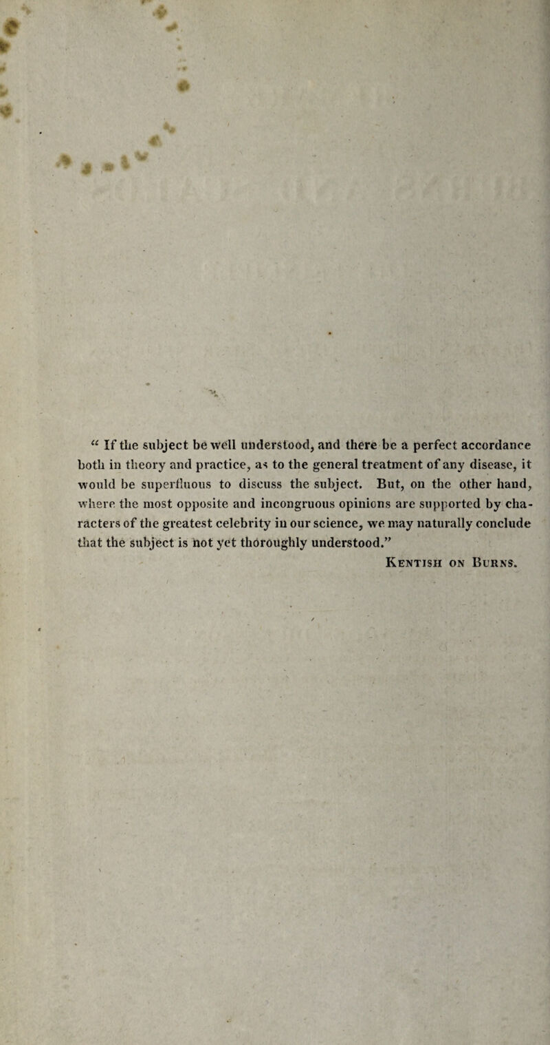 u If the subject be well understood, and there be a perfect accordance both in theory and practice, as to the general treatment of any disease, it would be superfluous to discuss the subject. But, on the other hand, where the most opposite and incongruous opinions are supported by cha¬ racters of the greatest celebrity in our science, we may naturally conclude that the subject is not yet thoroughly understood.’’ Kentish on Burns.