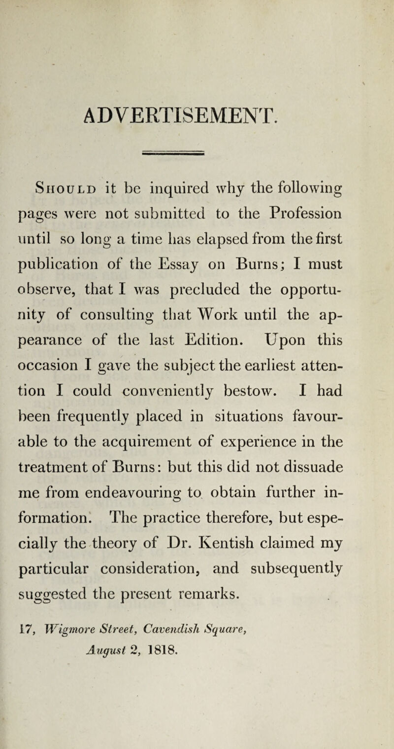 ADVERTISEMENT. Should it be inquired why the following pages were not submitted to the Profession until so long a time has elapsed from the first publication of the Essay on Burns; I must observe, that I was precluded the opportu¬ nity of consulting that Work until the ap¬ pearance of the last Edition. Upon this occasion I gave the subject the earliest atten¬ tion I could conveniently bestow. I had been frequently placed in situations favour¬ able to the acquirement of experience in the treatment of Burns: but this did not dissuade me from endeavouring to obtain further in¬ formation. The practice therefore, but espe¬ cially the theory of Dr. Kentish claimed my particular consideration, and subsequently suggested the present remarks. 17, Wigmore Street, Cavendish Square, August 2, 1818.