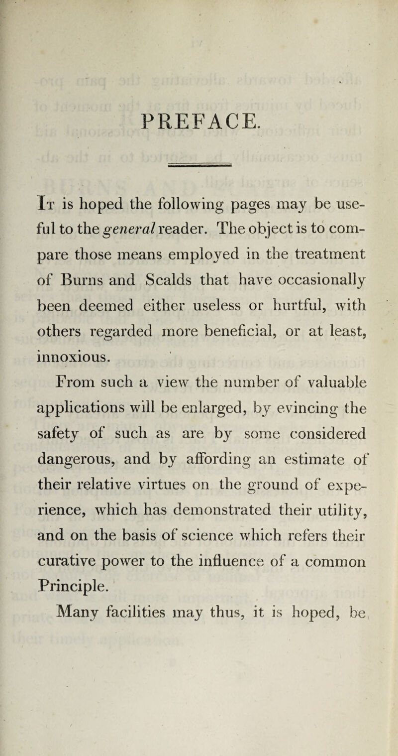 PREFACE. It is hoped the following pages may be use¬ ful to the general reader. The object is to com¬ pare those means employed in the treatment of Burns and Scalds that have occasionally been deemed either useless or hurtful, with others regarded more beneficial, or at least, innoxious. From such a view the number of valuable applications will be enlarged, by evincing the safety of such as are by some considered dangerous, and by affording an estimate of their relative virtues on the ground of expe¬ rience, which has demonstrated their utility, and on the basis of science which refers their curative power to the influence of a common Principle. Many facilities may thus, it is hoped, be