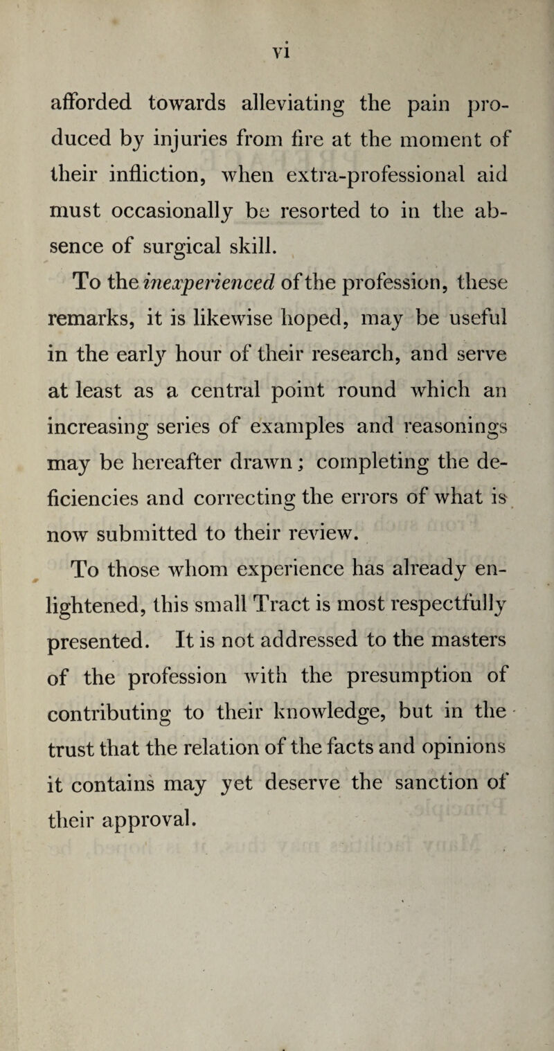 VI afforded towards alleviating the pain pro¬ duced by injuries from fire at the moment of their infliction, when extra-professional aid must occasionally be resorted to in the ab¬ sence of surgical skill. To the inexperienced of the profession, these remarks, it is likewise hoped, may be useful in the earljr hour of their research, and serve at least as a central point round which an increasing series of examples and reasonings may be hereafter drawn; completing the de¬ ficiencies and correcting the errors of what is now submitted to their review. To those whom experience has already en¬ lightened, this small Tract is most respectfully presented. It is not addressed to the masters of the profession with the presumption of contributing to their knowledge, but in the • trust that the relation of the facts and opinions it contains may yet deserve the sanction of their approval.