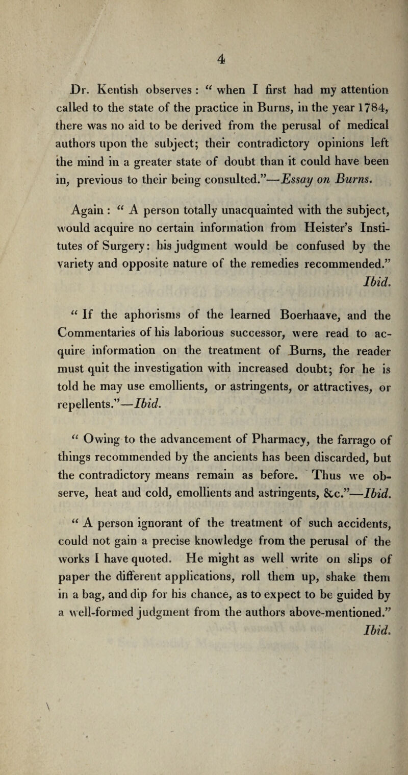 \ Dr. Kentish observes : “ when I first had my attention called to the state of the practice in Burns, in the year 1784, there was no aid to be derived from the perusal of medical authors upon the subject; their contradictory opinions left the mind in a greater state of doubt than it could have been in, previous to their being consulted.”—Essay on Burns. Again : u A person totally unacquainted with the subject, would acquire no certain information from Heister’s Insti¬ tutes of Surgery: his judgment would be confused by the variety and opposite nature of the remedies recommended.” Ibid. “ If the aphorisms of the learned Boerhaave, and the Commentaries of his laborious successor, were read to ac¬ quire information on the treatment of Burns, the reader must quit the investigation with increased doubt; for he is told he may use emollients, or astringents, or attractives, or repellents.”—Ibid. “ Owing to the advancement of Pharmacy, the farrago of things recommended by the ancients has been discarded, but the contradictory means remain as before. Thus we ob¬ serve, heat and cold, emollients and astringents, &c.”—Ibid. “ A person ignorant of the treatment of such accidents, could not gain a precise knowledge from the perusal of the works I have quoted. He might as well write on slips of paper the different applications, roll them up, shake them in a bag, and dip for his chance, as to expect to be guided by a well-formed judgment from the authors above-mentioned.” Ibid.