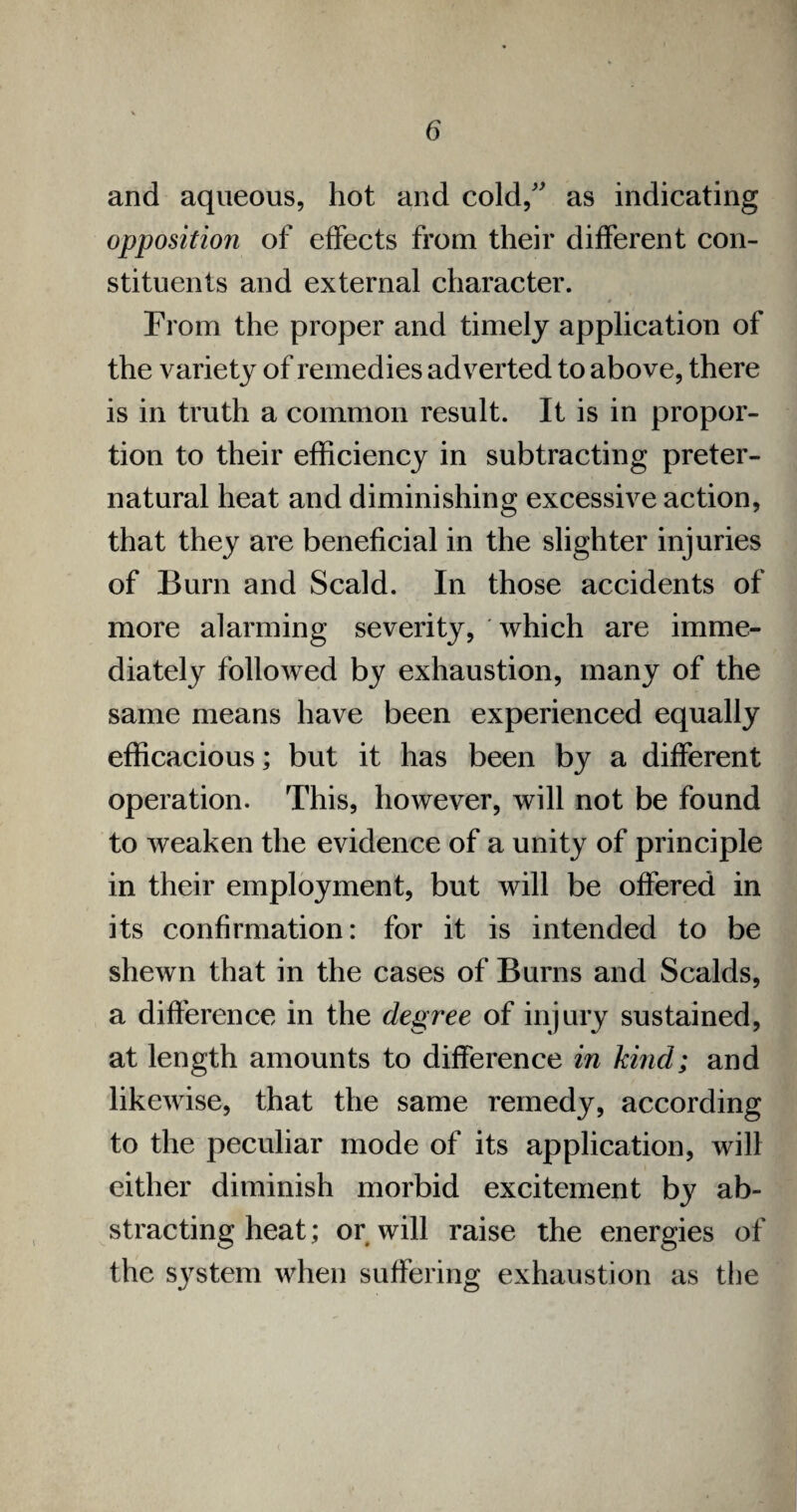 and aqueous, hot and cold, as indicating opposition of effects from their different con¬ stituents and external character. # From the proper and timely application of the variety of remedies adverted to above, there is in truth a common result. It is in propor¬ tion to their efficiency in subtracting preter¬ natural heat and diminishing excessive action, that they are beneficial in the slighter injuries of Burn and Scald. In those accidents of more alarming severity, which are imme¬ diately followed by exhaustion, many of the same means have been experienced equally efficacious; but it has been by a different operation. This, however, will not be found to weaken the evidence of a unity of principle in their employment, but will be offered in its confirmation: for it is intended to be shewn that in the cases of Burns and Scalds, a difference in the degree of injury sustained, at length amounts to difference in kind; and likewise, that the same remedy, according to the peculiar mode of its application, will either diminish morbid excitement by ab¬ stracting heat; or will raise the energies of the system when suffering exhaustion as the