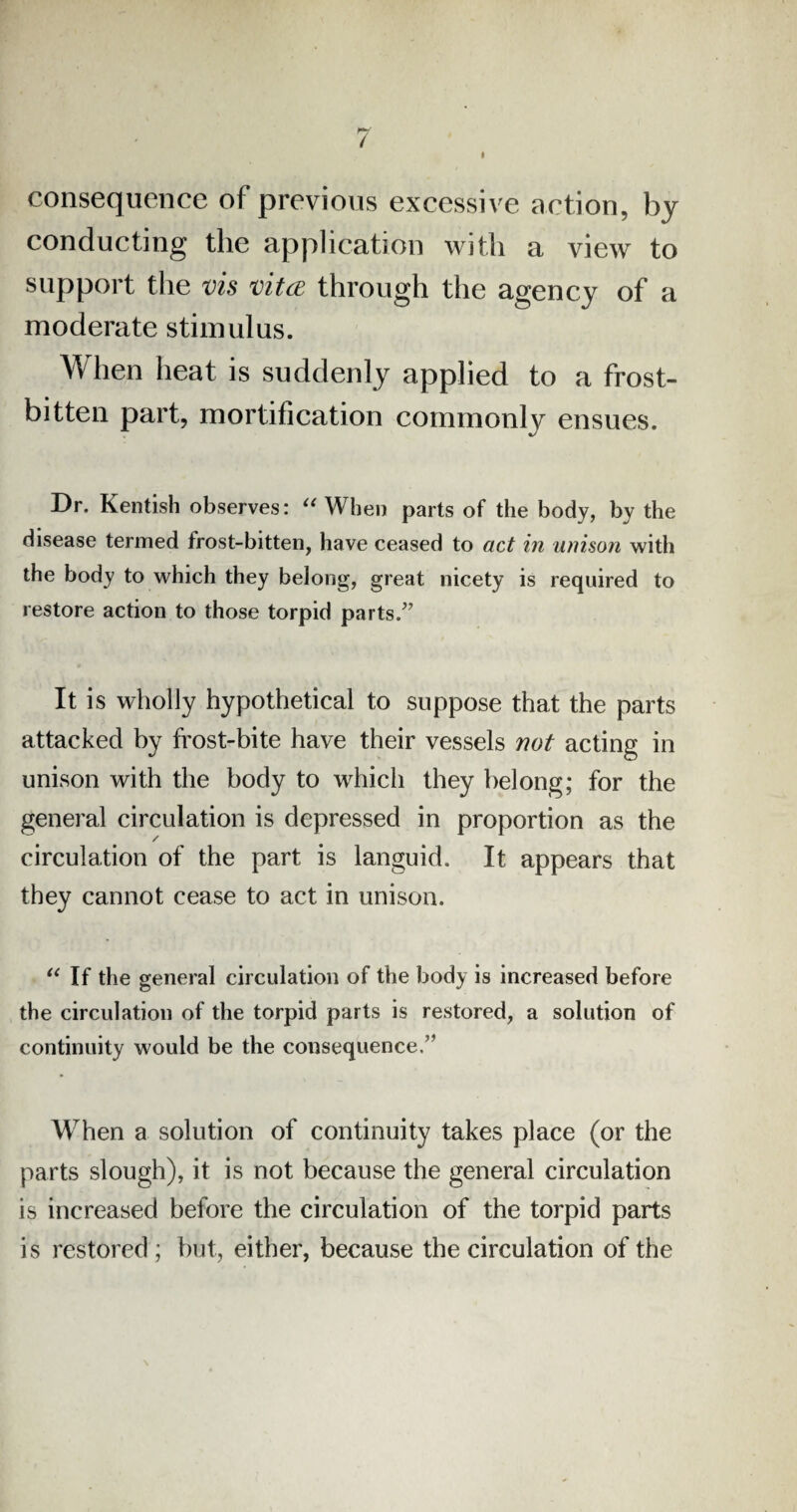 I consequence of previous excessive action, by conducting the application with a view to support the vis vita through the agency of a moderate stimulus. When heat is suddenly applied to a frost¬ bitten part, mortification commonly ensues. Dr. Kentish observes: “When parts of the body, by the disease termed frost-bitten, have ceased to act in unison with the body to which they belong, great nicety is required to restore action to those torpid parts/’ It is wholly hypothetical to suppose that the parts attacked by frost-bite have their vessels not acting in unison with the body to which they belong; for the general circulation is depressed in proportion as the / circulation of the part is languid. It appears that they cannot cease to act in unison. “ If the general circulation of the body is increased before the circulation of the torpid parts is restored, a solution of continuity would be the consequence.” When a solution of continuity takes place (or the parts slough), it is not because the general circulation is increased before the circulation of the torpid parts is restored ; but, either, because the circulation of the