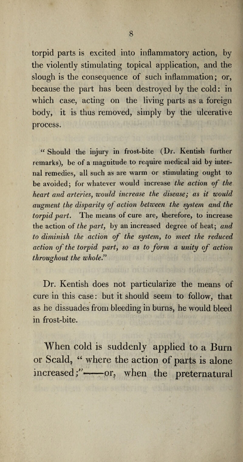 torpid parts is excited into inflammatory action, by the violently stimulating topical application, and the slough is the consequence of such inflammation; or, because the part has been destroyed by the cold: in which case, acting on the living parts as a foreign body, it is thus removed, simply by the ulcerative process. “ Should the injury in frost-bite (Dr. Kentish further remarks), be of a magnitude to require medical aid by inter¬ nal remedies, all such as are warm or stimulating ought to be avoided; for whatever would increase the action of the heart and arteries, would increase the disease; as it would augment the disparity of action between the system and the torpid part. The means of cure are, therefore, to increase the action of the part, by an increased degree of heat; and to diminish the action of the system, to meet the reduced action of the torpid part, so as to form a unity of action throughout the whole ” Dr. Kentish does not particularize the means of cure in this case: but it should seem to follow, that as he dissuades from bleeding in burns, he would bleed in frost-bite. When cold is suddenly applied to a Burn or Scald, 66 where the action of parts is alone increased—or, when the preternatural