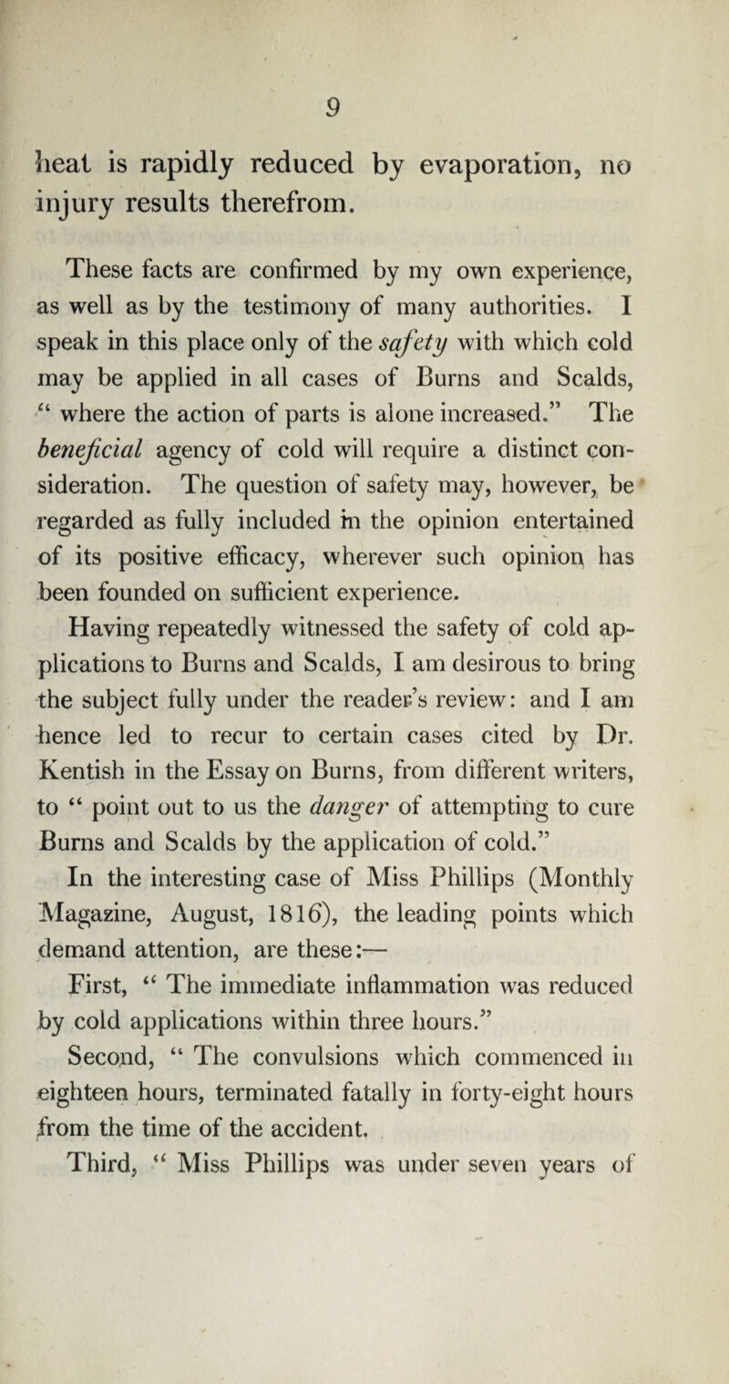 heat is rapidly reduced by evaporation, no injury results therefrom. These facts are confirmed by my own experience, as well as by the testimony of many authorities. I speak in this place only of the safety with which cold may be applied in all cases of Burns and Scalds, “ where the action of parts is alone increased.” The beneficial agency of cold will require a distinct con¬ sideration. The question of safety may, however, be regarded as fully included m the opinion entertained of its positive efficacy, wherever such opinion has been founded on sufficient experience. Having repeatedly witnessed the safety of cold ap¬ plications to Burns and Scalds, I am desirous to bring the subject fully under the reader’s review: and I am hence led to recur to certain cases cited by Dr. Kentish in the Essay on Burns, from different writers, to “ point out to us the danger' of attempting to cure Burns and Scalds by the application of cold.” In the interesting case of Miss Phillips (Monthly Magazine, August, 1816), the leading points which demand attention, are these:— First, “ The immediate inflammation was reduced by cold applications within three hours.” Second, “ The convulsions which commenced in eighteen hours, terminated fatally in forty-eight hours from the time of the accident. Third, “ Miss Phillips was under seven years of