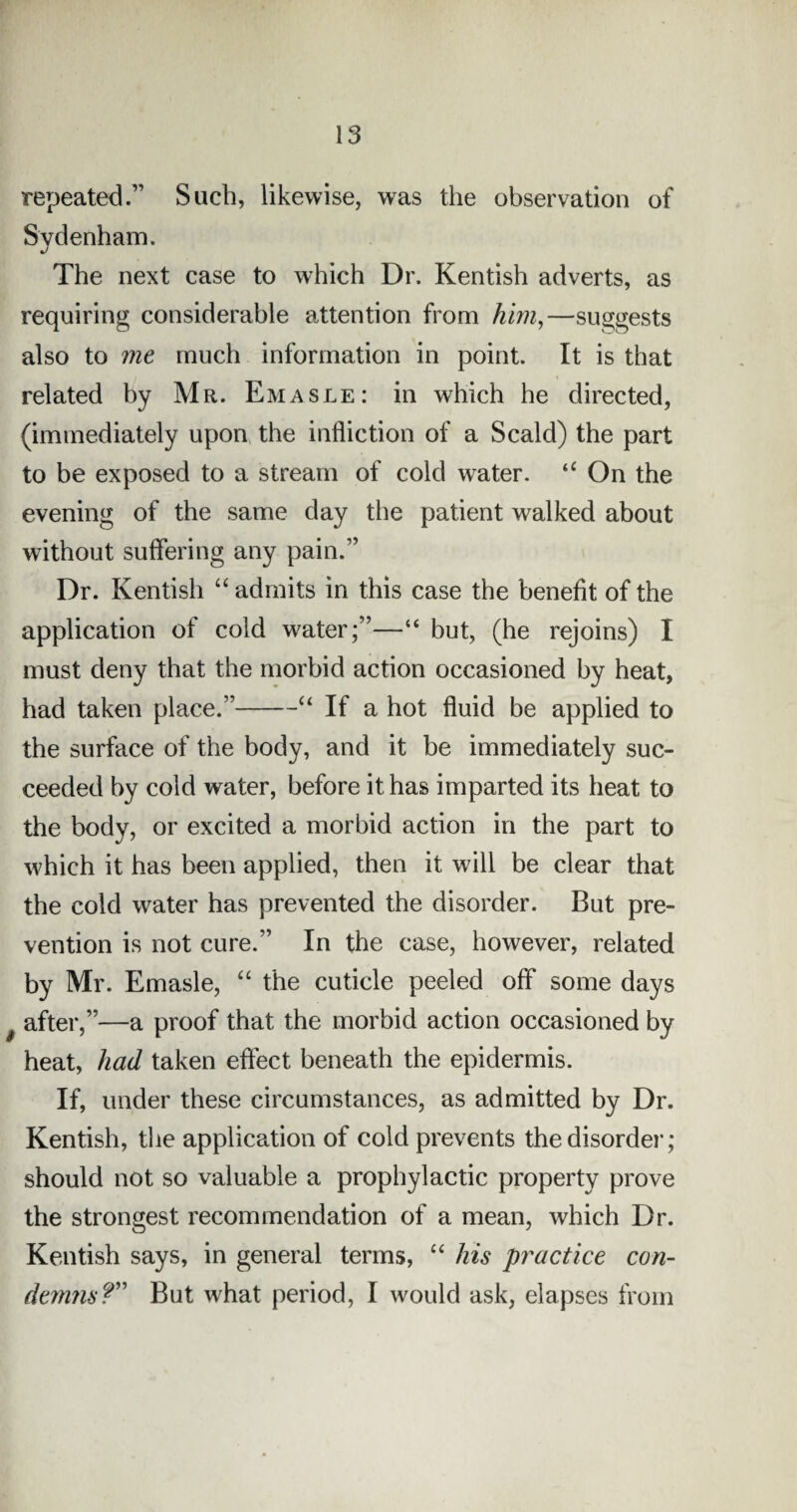 repeated.” Such, likewise, was the observation of Sydenham. The next case to which Dr. Kentish adverts, as requiring considerable attention from him,—suggests also to me much information in point. It is that related by Mr. Emasle: in which he directed, (immediately upon the infliction of a Scald) the part to be exposed to a stream of cold water. “ On the evening of the same day the patient walked about without suffering any pain.” Dr. Kentish “ admits in this case the benefit of the application of cold water;”—“ but, (he rejoins) I must deny that the morbid action occasioned by heat, had taken place.”-“ If a hot fluid be applied to the surface of the body, and it be immediately suc¬ ceeded by cold water, before it has imparted its heat to the body, or excited a morbid action in the part to which it has been applied, then it will be clear that the cold water has prevented the disorder. But pre¬ vention is not cure.” In the case, however, related by Mr. Emasle, “ the cuticle peeled off some days after,”—a proof that the morbid action occasioned by heat, had taken effect beneath the epidermis. If, under these circumstances, as admitted by Dr. Kentish, the application of cold prevents the disorder ; should not so valuable a prophylactic property prove the strongest recommendation of a mean, which Dr. Kentish says, in general terms, “ his practice con- demns?” But what period, I would ask, elapses from