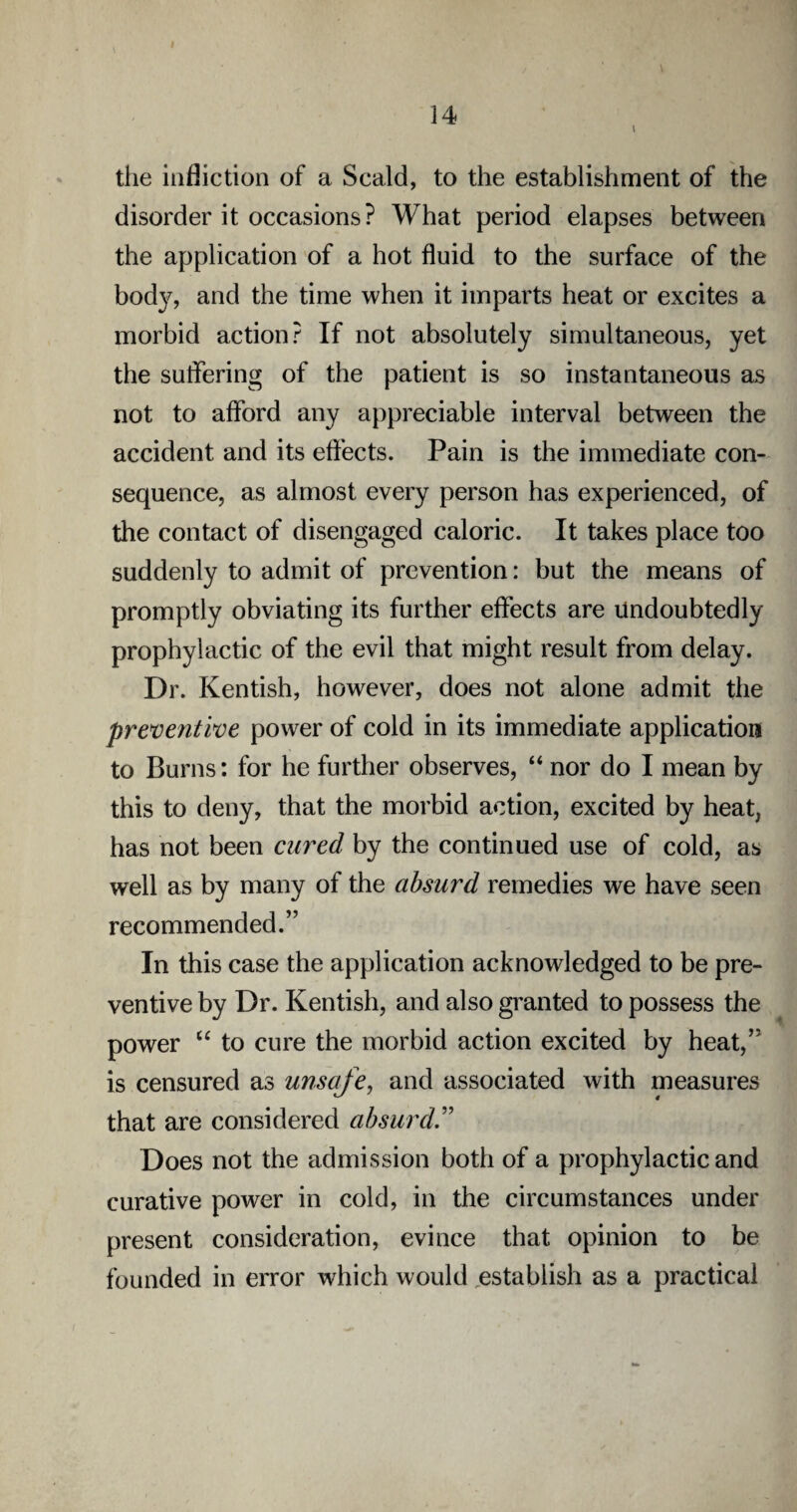 the infliction of a Scald, to the establishment of the disorder it occasions? What period elapses between the application of a hot fluid to the surface of the bod}^, and the time when it imparts heat or excites a morbid action? If not absolutely simultaneous, yet the suffering of the patient is so instantaneous as not to afford any appreciable interval between the accident and its effects. Pain is the immediate con¬ sequence, as almost every person has experienced, of the contact of disengaged caloric. It takes place too suddenly to admit of prevention: but the means of promptly obviating its further effects are Undoubtedly prophylactic of the evil that might result from delay. Dr. Kentish, however, does not alone admit the preventive power of cold in its immediate application to Burns: for he further observes, “ nor do I mean by this to deny, that the morbid action, excited by heat, has not been cured by the continued use of cold, as well as by many of the absurd remedies we have seen recommended.” In this case the application acknowledged to be pre¬ ventive by Dr. Kentish, and also granted to possess the power “ to cure the morbid action excited by heat,” is censured as unsafe, and associated with measures that are considered absurd Does not the admission both of a prophylactic and curative power in cold, in the circumstances under present consideration, evince that opinion to be founded in error which would establish as a practical
