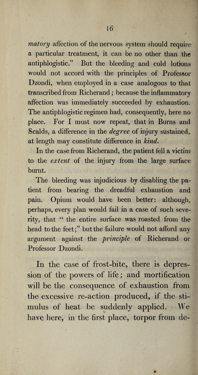 i matory affection of the nervous system should require a particular treatment, it can be no other than the antiphlogistic.” But the bleeding and cold lotions would not accord with the principles of Professor Dzondi, when employed in a case analogous to that transcribed from Richerand; because the inflammatory affection was immediately succeeded by exhaustion. The antiphlogistic regimen had, consequently, here no place. For I must now repeat, that in Burns and Scalds, a difference in the degree of injury sustained, at length may constitute difference in kind. In the case from Richerand, the patient fell a victim to the extent of the injury from the large surface burnt. The bleeding was injudicious by disabling the pa¬ tient from bearing the dreadful exhaustion and pain. Opium would have been better: although, perhaps, every plan would fail in a case of such seve¬ rity, that “ the entire surface was roasted from the head to the feet;” but the failure would not afford any argument against the principle of Richerand or Professor Dzondi. In the case of frost-bite, there is depres¬ sion of the powers of life; and mortification will be the consequence of exhaustion from the excessive re-action produced, if the sti¬ mulus of heat be suddenly applied. We have here, in the first place, torpor from de-