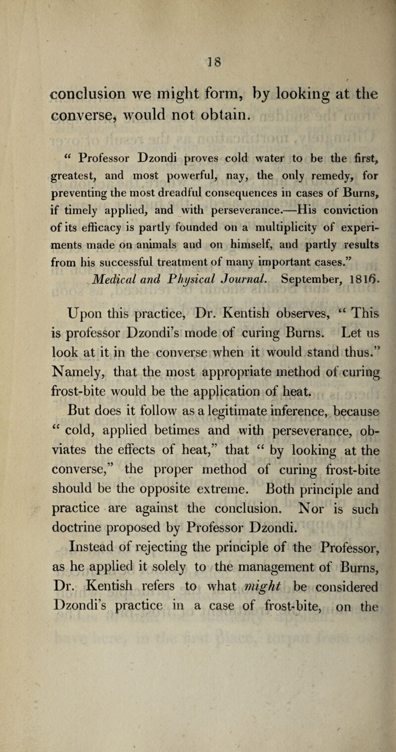 conclusion we might form, by looking at the converse, would not obtain. “ Professor Dzondi proves cold water to be the first, greatest, and most powerful, nay, the only remedy, for preventing the most dreadful consequences in cases of Burns, if timely applied, and with perseverance.—His conviction of its efficacy is partly founded on a multiplicity of experi¬ ments made on animals and on himself, and partly results from his successful treatment of many important cases.” Medical and Physical Journal. September, 1816. Upon this practice, Dr. Kentish observes, “ This is professor Dzondi’s mode of curing Burns. Let us look at it in the converse when it would stand thus.” Namely, that the most appropriate method of curing frost-bite would be the application of heat. But does it follow as a legitimate inference, because “ cold, applied betimes and with perseverance, ob¬ viates the effects of heat,” that “ by looking at the converse,” the proper method of curing frost-bite should be the opposite extreme. Both principle and practice are against the conclusion. Nor is such doctrine proposed by Professor Dzondi. Instead of rejecting the principle of the Professor, as he applied it solely to the management of Burns, Dr. Kentish refers to what might be considered Dzondi’s practice in a case of frost-bite, on the /