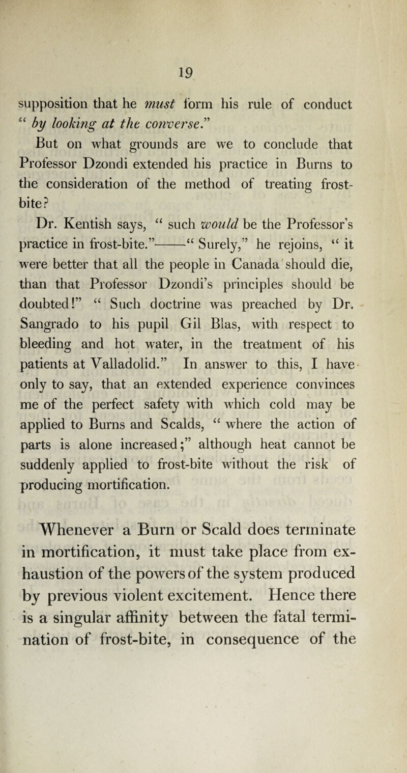 supposition that he must form his rule of conduct “ by looking at the converse.” But on what grounds are we to conclude that Professor Dzondi extended his practice in Burns to the consideration of the method of treating frost¬ bite? Dr. Kentish says, “ such would be the Professor’s practice in frost-bite.”-“ Surely,” he rejoins, “ it were better that all the people in Canada should die, than that Professor Dzondi’s principles should be doubted!” “ Such doctrine was preached by Dr. Sangrado to his pupil Gil Bias, with respect to bleeding and hot water, in the treatment of his patients at Valladolid.” In answer to this, I have only to say, that an extended experience convinces me of the perfect safety with which cold may be applied to Burns and Scalds, “ where the action of parts is alone increased;” although heat cannot be suddenly applied to frost-bite without the risk of producing mortification. Whenever a Burn or Scald does terminate in mortification, it must take place from ex¬ haustion of the powers of the system produced by previous violent excitement. Plence there is a singular affinity between the fatal termi¬ nation of frost-bite, in consequence of the