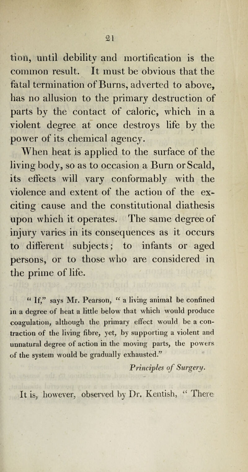 £1 tioil, until debility and mortification is the common result. It must be obvious that the fatal termination of Burns, adverted to above, has no allusion to the primary destruction of parts by the contact of caloric, which in a violent degree at once destroys life by the power of its chemical agency. When heat is applied to the surface of the living body, so as to occasion a Burn or Scald, its effects will vary conformably with the violence and extent of the action of the ex¬ citing cause and the constitutional diathesis upon which it operates. The same degree of injury varies in its consequences as it occurs to different subjects; to infants or aged persons, or to those who are considered in the prime of life. u If,” says Mr. Pearson, “ a living animal be confined in a degree of heat a little below that which would produce coagulation, although the primary effect would be a con¬ traction of the living fibre, yet, by supporting a violent and unnatural degree of action in the moving parts, the powers of the system would be gradually exhausted.” Principles of Surgery. It is, however, observed by Dr. Kentish, “ There
