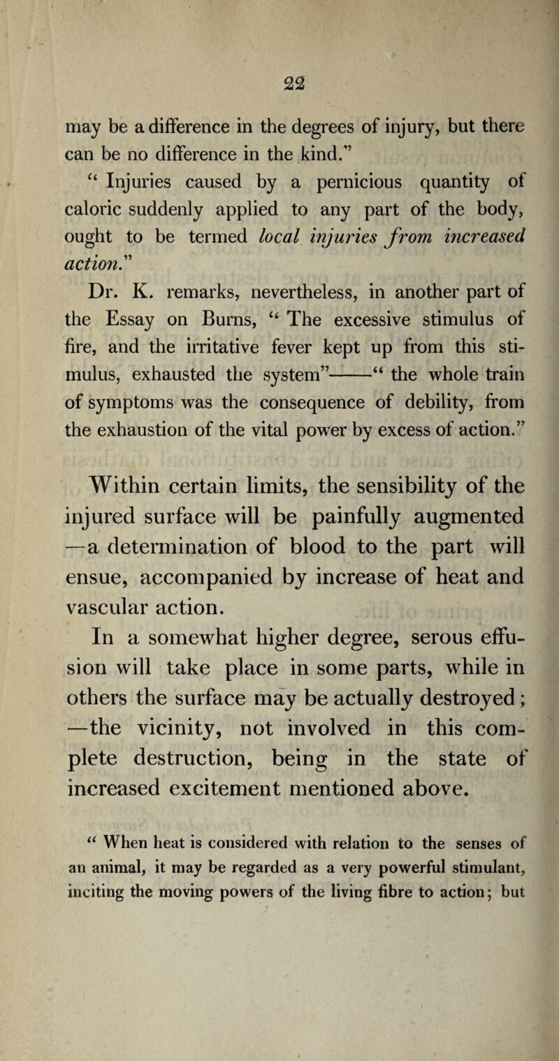 may be a difference in the degrees of injury, but there can be no difference in the kind/’ “ Injuries caused by a pernicious quantity of caloric suddenly applied to any part of the body, ought to be termed local injuries from increased action Dr. K. remarks, nevertheless, in another part of the Essay on Burns, “ The excessive stimulus of fire, and the irritative fever kept up from this sti¬ mulus, exhausted the system”-“ the whole train of symptoms was the consequence of debility, from the exhaustion of the vital power by excess of action.” Within certain limits, the sensibility of the injured surface will be painfully augmented —a determination of blood to the part will ensue, accompanied by increase of heat and vascular action. In a somewhat higher degree, serous effu¬ sion will take place in some parts, while in others the surface may be actually destroyed; —the vicinity, not involved in this com¬ plete destruction, being in the state of increased excitement mentioned above. u When heat is considered with relation to the senses of an animal, it may be regarded as a very powerful stimulant, inciting the moving powers of the living fibre to action; but