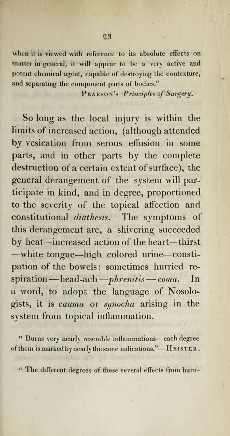 when it is viewed with reference to its absolute effects on matter in general, it will appear to be a very active and potent chemical agent, capable of destroying the contexture, and separating the component parts of bodies.” Pe arson’s Principles of Surgery. So long as the local injury is within the limits of increased action, (although attended by vesication from serous effusion in some parts, and in other parts by the complete destruction of a certain extent of surface), the general derangement of the system will par¬ ticipate in kind, and in degree, proportioned to the severity of the topical affection and constitutional diathesis. The symptoms of this derangement are, a shivering succeeded by heat—increased action of the heart—thirst —white tongue—high colored urine—consti¬ pation of the bowels: sometimes hurried re- spi ration — head-ach —phrenitis — coma. In a word, to adopt the language of Nosolo- gists, it is cauma or synocha arising in the system from topical inflammation. “ Burns very nearly resemble inflammations—each degree of them is marked by nearly the same indications.”—Heister. u The different degrees of these several effects from burn-