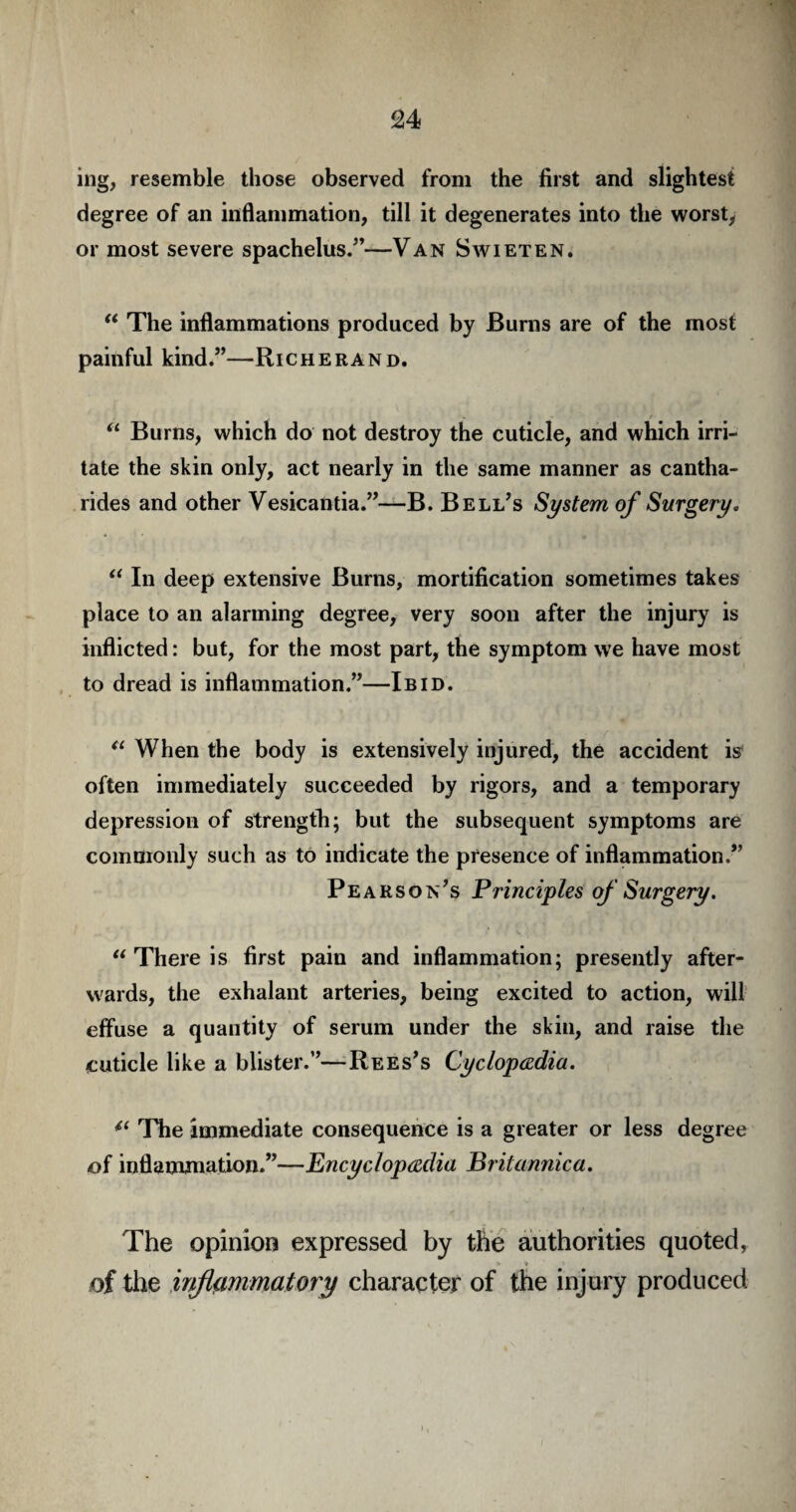 ing, resemble those observed from the first and slightest degree of an inflammation, till it degenerates into the worst, or most severe spachelus.”—Van Swieten. “ The inflammations produced by Bums are of the most painful kind.”—Richerand. “ Burns, which do not destroy the cuticle, and which irri¬ tate the skin only, act nearly in the same manner as cantha- rides and other Vesicantia.”—B. Bell’s System of Surgery. “ In deep extensive Burns, mortification sometimes takes place to an alarming degree, very soon after the injury is inflicted: but, for the most part, the symptom we have most to dread is inflammation.”—Ibid. “ When the body is extensively injured, the accident is often immediately succeeded by rigors, and a temporary depression of strength; but the subsequent symptoms are commonly such as to indicate the presence of inflammation.” Pearson’s Principles of Surgery. “ There is first pain and inflammation; presently after¬ wards, the exhalant arteries, being excited to action, will effuse a quantity of serum under the skin, and raise the cuticle like a blister.”—Rees’s Cyclopaedia. 4‘ The immediate consequence is a greater or less degree of inflammation.”—Encyclopaedia Britannica. The opinion expressed by the authorities quoted, of the inflammatory character of the injury produced