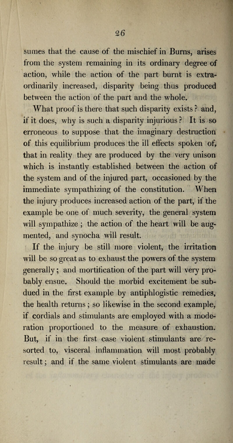 £6 sumes that the cause of the mischief in Burns, arises from the system remaining in its ordinary degree of action, while the action of the part burnt is extra¬ ordinarily increased, disparity being thus produced between the action of the part and the whole. What proof is there that such disparity exists ? and, if it does, why is such a disparity injurious ? It is so erroneous to suppose that the imaginary destruction of this equilibrium produces the ill effects spoken of, that in reality they are produced by the very unison which is instantly established between the action of the system and of the injured part, occasioned by the immediate sympathizing of the constitution. When the injury produces increased action of the part, if the example be one of much severity, the general system will sympathize ; the action of the heart will be aug¬ mented, and synocha will result. If the injury be still more violent, the irritation will be so great as to exhaust the powers of the system generally; and mortification of the part will very pro¬ bably ensue. Should the morbid excitement be sub¬ dued in the first example by antiphlogistic remedies, the health returns; so likewise in the second example, if cordials and stimulants are employed with a mode¬ ration proportioned to the measure of exhaustion. But, if in the first case violent stimulants are re¬ sorted to, visceral inflammation will most probably result; and if the same violent stimulants are made