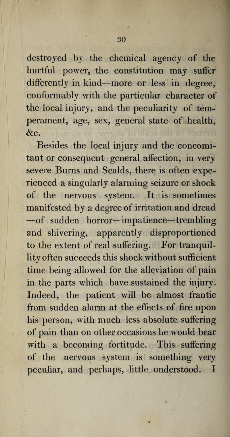 destroyed by the chemical agency of the hurtful power, the constitution may suffer differently in kind—more or less in degree, conformably with the particular character of the local injury, and the peculiarity of tem¬ perament, age, sex, general state of health, &c. Besides the local injury and the concomi¬ tant or consequent general affection, in very severe Burns and Scalds, there is often expe¬ rienced a singularly alarming seizure or shock of the nervous system. It is sometimes manifested by a degree of irritation and dread —of sudden horror—impatience—trembling and shivering, apparently disproportioned to the extent of real suffering. For tranquil¬ lity often succeeds this shock without sufficient time being allowed for the alleviation of pain in the parts which have sustained the injury. Indeed, the patient will be almost frantic from sudden alarm at the effects of fire upon his person, with much less absolute suffering of pain than on other occasions he would bear with a becoming fortitude. This suffering of the nervous system is something very peculiar, and perhaps, little understood. I