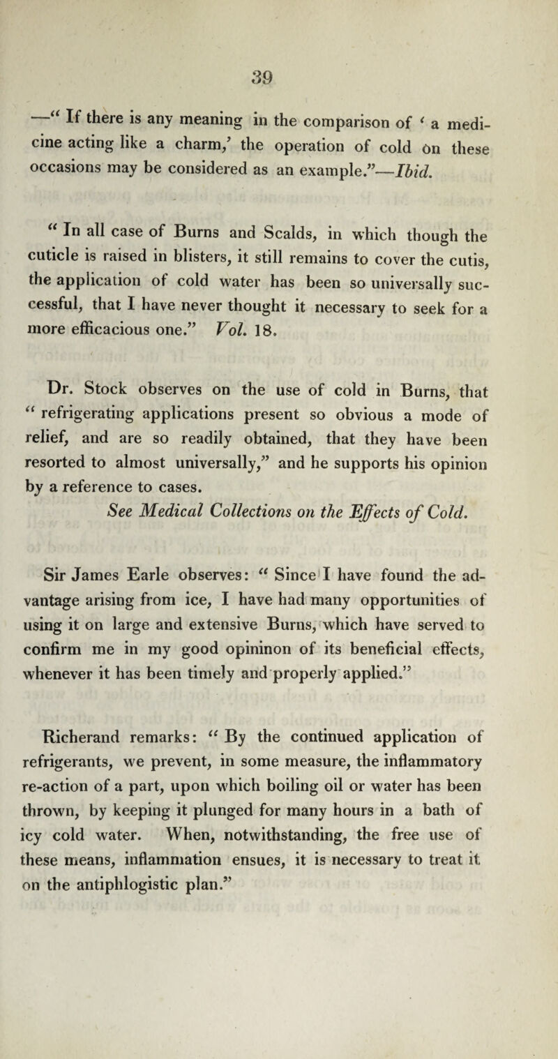 If there is any meaning in the comparison of < a medi¬ cine acting like a charm/ the operation of cold on these occasions may be considered as an example.”—Ibid. u In case of Burns and Scalds, in which though the cuticle is raised in blisters, it still remains to cover the cutis, the application of cold water has been so universally suc¬ cessful, that I have never thought it necessary to seek for a more efficacious one.” Vol. 18. Dr. Stock observes on the use of cold in Burns, that “ refrigerating applications present so obvious a mode of relief, and are so readily obtained, that they have been resorted to almost universally,” and he supports his opinion bJ a reference to cases. See Medical Collections on the Effects of Cold. Sir James Earle observes: “ Since I have found the ad¬ vantage arising from ice, I have had many opportunities of using it on large and extensive Burns, which have served to confirm me in my good opininon of its beneficial effects, whenever it has been timely and properly applied.” Richerand remarks: u By the continued application of refrigerants, we prevent, in some measure, the inflammatory re-action of a part, upon w hich boiling oil or water has been thrown, by keeping it plunged for many hours in a bath of icy cold water. When, notwithstanding, the free use of these means, inflammation ensues, it is necessary to treat it on the antiphlogistic plan.”