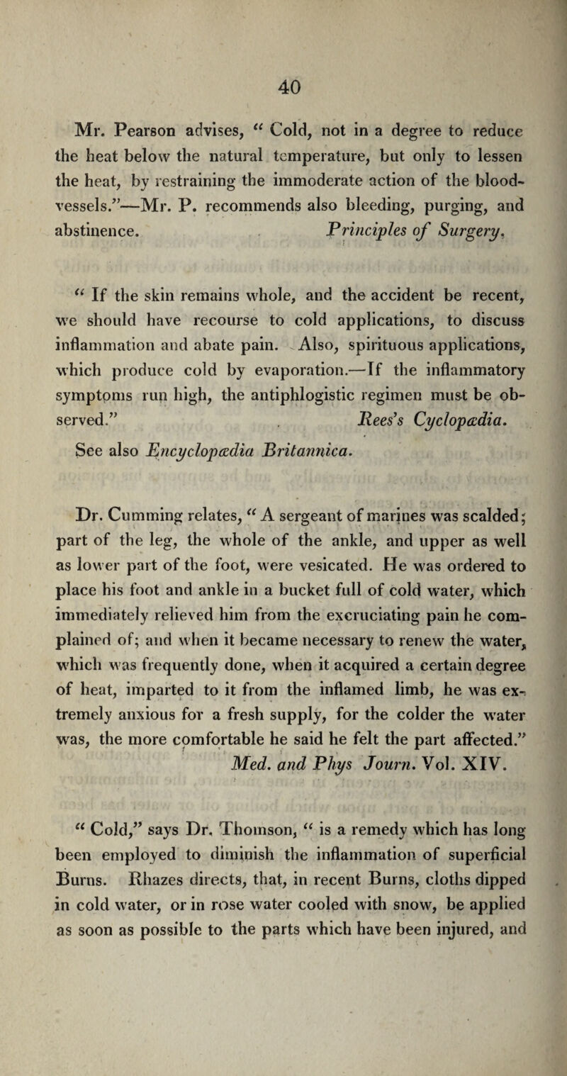 Mr. Pearson advises, “ Cold, not in a degree to reduce the heat below the natural temperature, but only to lessen the heat, by restraining the immoderate action of the blood¬ vessels/’—Mr. P. recommends also bleeding, purging, and abstinence. Principles of Surgery. “ If the skin remains whole, and the accident be recent, we should have recourse to cold applications, to discuss inflammation and abate pain. Also, spirituous applications, which produce cold by evaporation.—If the inflammatory symptoms run high, the antiphlogistic regimen must be ob¬ served.” . Rees's Cyclopaedia. See also Encyclopedia Britannica. Dr. Cumming relates, “ A sergeant of marines was scalded; part of the leg, the whole of the ankle, and upper as well as lower part of the foot, were vesicated. He was ordered to place his foot and ankle in a bucket full of cold water, which immediately relieved him from the excruciating pain he com¬ plained of; and when it became necessary to renew the water, which was frequently done, when it acquired a certain degree of heat, imparted to it from the inflamed limb, he was ex-; tremely anxious for a fresh supply, for the colder the water was, the more comfortable he said he felt the part affected.” Med. and Phys Journ. Vol. XIV. u Cold,” says Dr, Thomson, “ is a remedy which has long been employed to diminish the inflammation of superficial Burns. Rhazes directs, that, in recent Burns, cloths dipped in cold water, or in rose water cooled with snow, be applied as soon as possible to the parts which have been injured, and