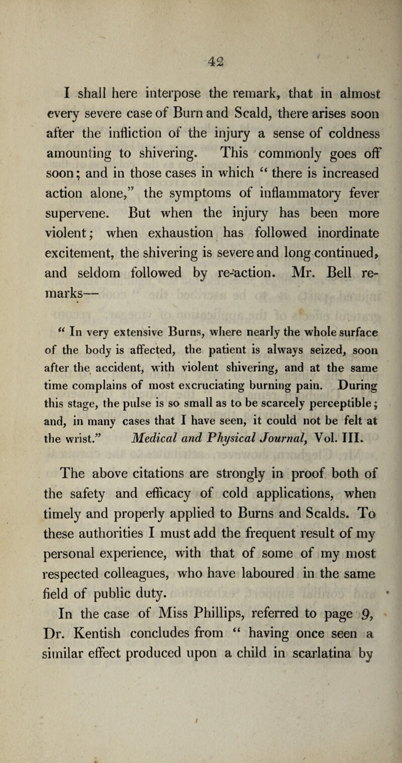 I shall here interpose the remark, that in almost every severe case of Bum and Scald, there arises soon after the infliction of the injury a sense of coldness amounting to shivering. This commonly goes off soon; and in those cases in which “ there is increased action alone,” the symptoms of inflammatory fever supervene. But when the injury has been more violent; when exhaustion has followed inordinate excitement, the shivering is severe and long continued> and seldom followed by re-action. Mr. Bell re¬ marks— u In very extensive Burns, where nearly the whole surface of the body is affected, the patient is always seized, soon after the accident, with violent shivering, and at the same time complains of most excruciating burning pain. During this stage, the pulse is so small as to be scarcely perceptible; and, in many cases that I have seen, it could not be felt at the wrist.” Medical and Physical Journal, Vol. III. The above citations are strongly in proof both of the safety and efficacy of cold applications, when timely and properly applied to Burns and Scalds. To these authorities I must add the frequent result of my personal experience, with that of some of my most respected colleagues, who have laboured in the same field of public duty. In the case of Miss Phillips, referred to page 9, Dr. Kentish concludes from “ having once seen a similar effect produced upon a child in scarlatina by