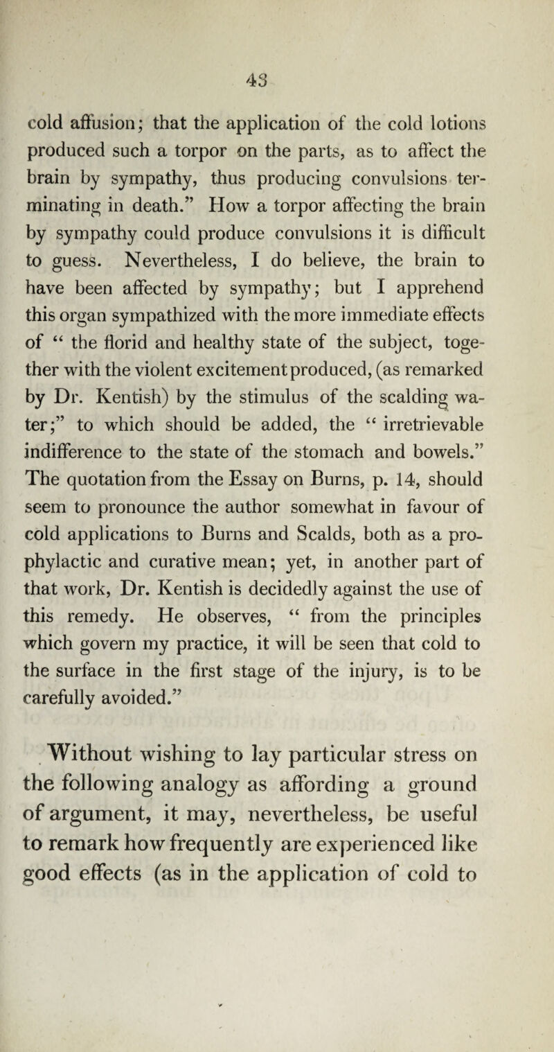 cold affusion; that the application of the cold lotions produced such a torpor on the parts, as to affect the brain by sympathy, thus producing convulsions ter¬ minating in death.” How a torpor affecting the brain by sympathy could produce convulsions it is difficult to guess. Nevertheless, I do believe, the brain to have been affected by sympathy; but I apprehend this organ sympathized with the more immediate effects of “ the florid and healthy state of the subject, toge¬ ther with the violent excitement produced, (as remarked by Dr. Kentish) by the stimulus of the scalding wa¬ ter;” to which should be added, the “ irretrievable indifference to the state of the stomach and bowels.” The quotation from the Essay on Burns, p. 14, should seem to pronounce the author somewhat in favour of cold applications to Burns and Scalds, both as a pro¬ phylactic and curative mean; yet, in another part of that work, Dr. Kentish is decidedly against the use of this remedy. He observes, “ from the principles which govern my practice, it will be seen that cold to the surface in the first stage of the injury, is to be carefully avoided.” Without wishing to lay particular stress on the following analogy as affording a ground of argument, it may, nevertheless, be useful to remark how frequently are experienced like good effects (as in the application of cold to