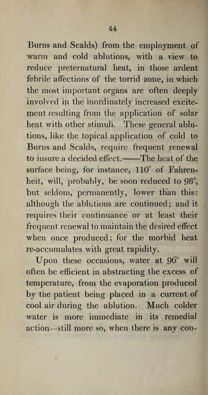 Burns and Scalds) from the employment of warm and cold ablutions, with a view to reduce preternatural heat, in those ardent febrile affections of the torrid zone, in which the most important organs are often deeply involved in the inordinately increased excite¬ ment resulting from the application of solar heat with other stimuli. These general ablu¬ tions, like the topical application of cold to Burns and Scalds, require frequent renewal to insure a decided effect.--The heat of the surface being, for instance, 110° of Fahren¬ heit, will, probably, be soon reduced to 98°. but seldom, permanently, lower than this: although the ablutions are continued; and it requires their continuance or at least their frequent renewal to maintain the desired effect when once produced; for the morbid heat re-accumulates with great rapidity. Upon these occasions, water at 96° will often be efficient in abstracting the excess of temperature, from the evaporation produced by tiie patient being placed in a current of cool air during the ablution. Much colder water is more immediate in its remedial action—still more so, when there is any con-