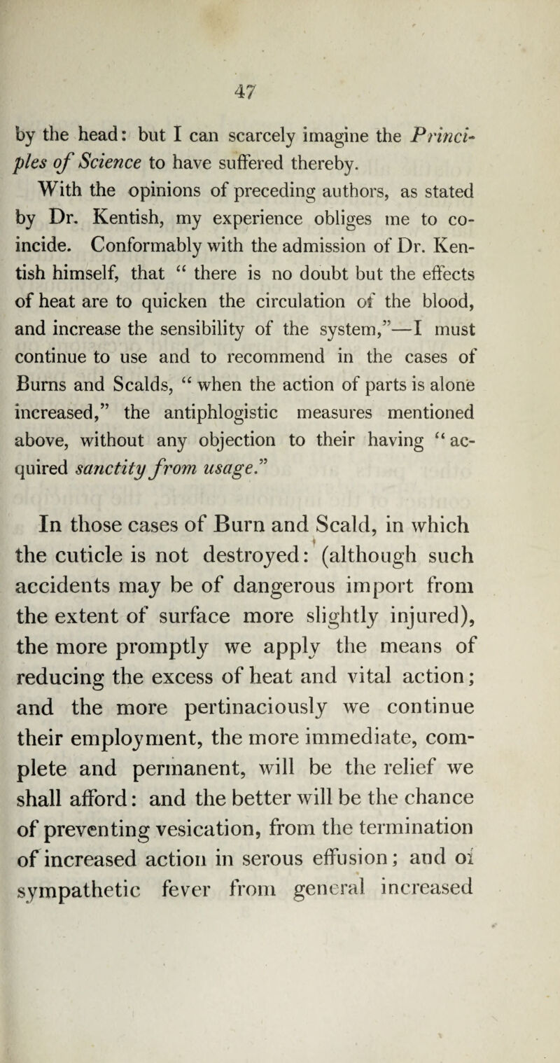 by the head: but I can scarcely imagine the Princi¬ ples of Science to have suffered thereby. With the opinions of preceding authors, as stated by Dr. Kentish, my experience obliges me to co¬ incide. Conformably with the admission of Dr. Ken¬ tish himself, that “ there is no doubt but the effects of heat are to quicken the circulation of the blood, and increase the sensibility of the system/1—I must continue to use and to recommend in the cases of Burns and Scalds, “ when the action of parts is alone increased,” the antiphlogistic measures mentioned above, without any objection to their having “ ac¬ quired sanctity from usage.” In those cases of Burn and Scald, in which the cuticle is not destroyed: (although such accidents may be of dangerous import from the extent of surface more slightly injured), the more promptly we apply the means of reducing the excess of heat and vital action; and the more pertinaciously we continue their employment, the more immediate, com¬ plete and permanent, will be the relief we shall afford: and the better will be the chance of preventing vesication, from the termination of increased action in serous effusion; and oi sympathetic fever from general increased