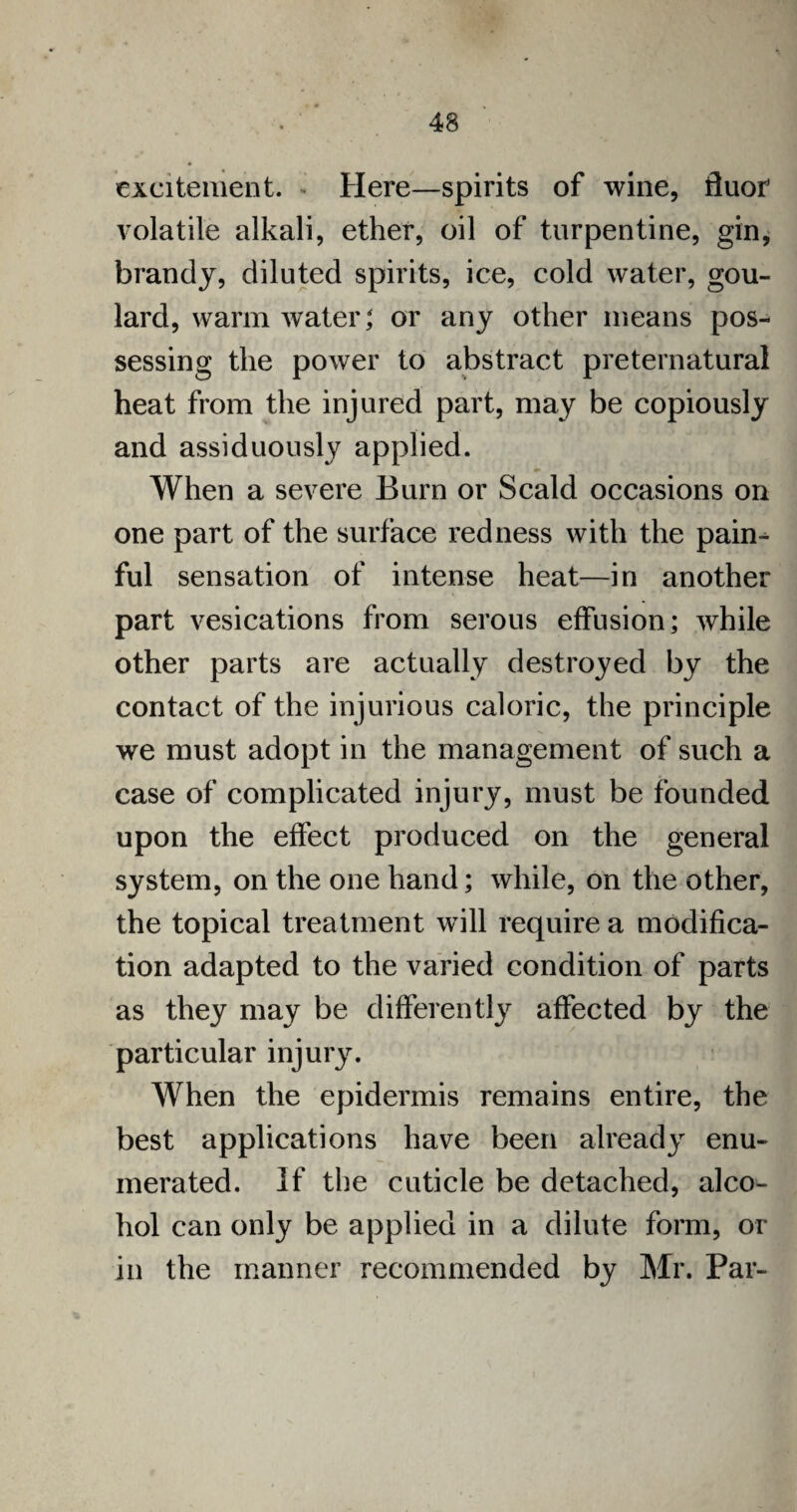 excitement. Here—spirits of wine, fluor volatile alkali, ether, oil of turpentine, gin, brandy, diluted spirits, ice, cold water, gou- lard, warm water; or any other means pos¬ sessing the power to abstract preternatural heat from the injured part, may be copiously and assiduously applied. When a severe Burn or Scald occasions on one part of the surface redness with the paim ful sensation of intense heat—in another part vesications from serous effusion; while other parts are actually destroyed by the contact of the injurious caloric, the principle we must adopt in the management of such a case of complicated injury, must be founded upon the effect produced on the general system, on the one hand; while, on the other, the topical treatment will require a modifica¬ tion adapted to the varied condition of parts as they may be differently affected by the particular injury. When the epidermis remains entire, the best applications have been already enu¬ merated. If the cuticle be detached, alco¬ hol can only be applied in a dilute form, or in the manner recommended by Mr. Par-