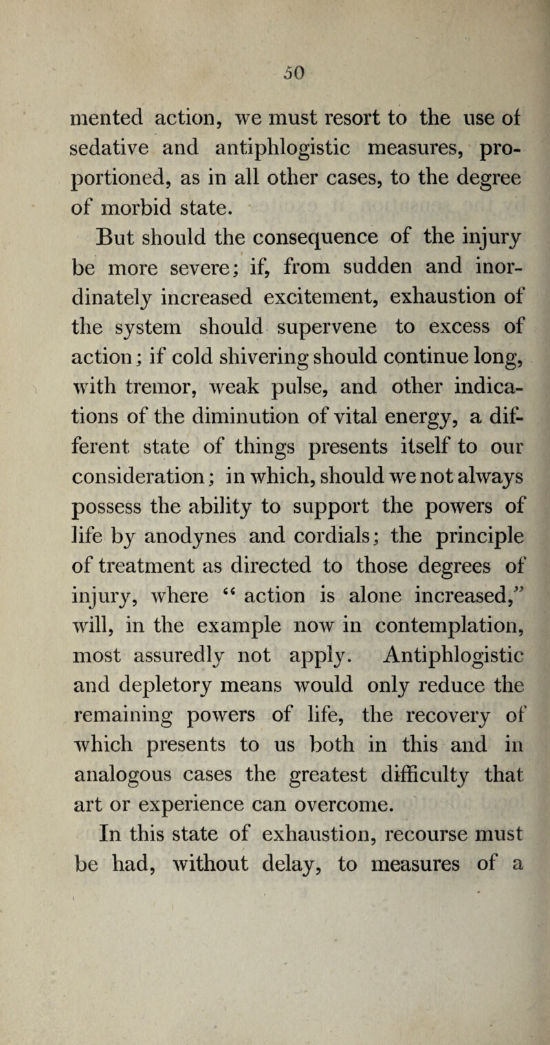 merited action, we must resort to the use of sedative and antiphlogistic measures, pro¬ portioned, as in all other cases, to the degree of morbid state. But should the consequence of the injury be more severe; if, from sudden and inor¬ dinately increased excitement, exhaustion of the system should supervene to excess of action; if cold shivering should continue long, with tremor, weak pulse, and other indica¬ tions of the diminution of vital energy, a dif¬ ferent state of things presents itself to our consideration; in which, should we not always possess the ability to support the powers of life by anodynes and cordials; the principle of treatment as directed to those degrees of injury, where 64 action is alone increased,” will, in the example now in contemplation, most assuredly not apply. Antiphlogistic and depletory means would only reduce the remaining powers of life, the recovery of which presents to us both in this and in analogous cases the greatest difficulty that art or experience can overcome. In this state of exhaustion, recourse must be had, without delay, to measures of a \