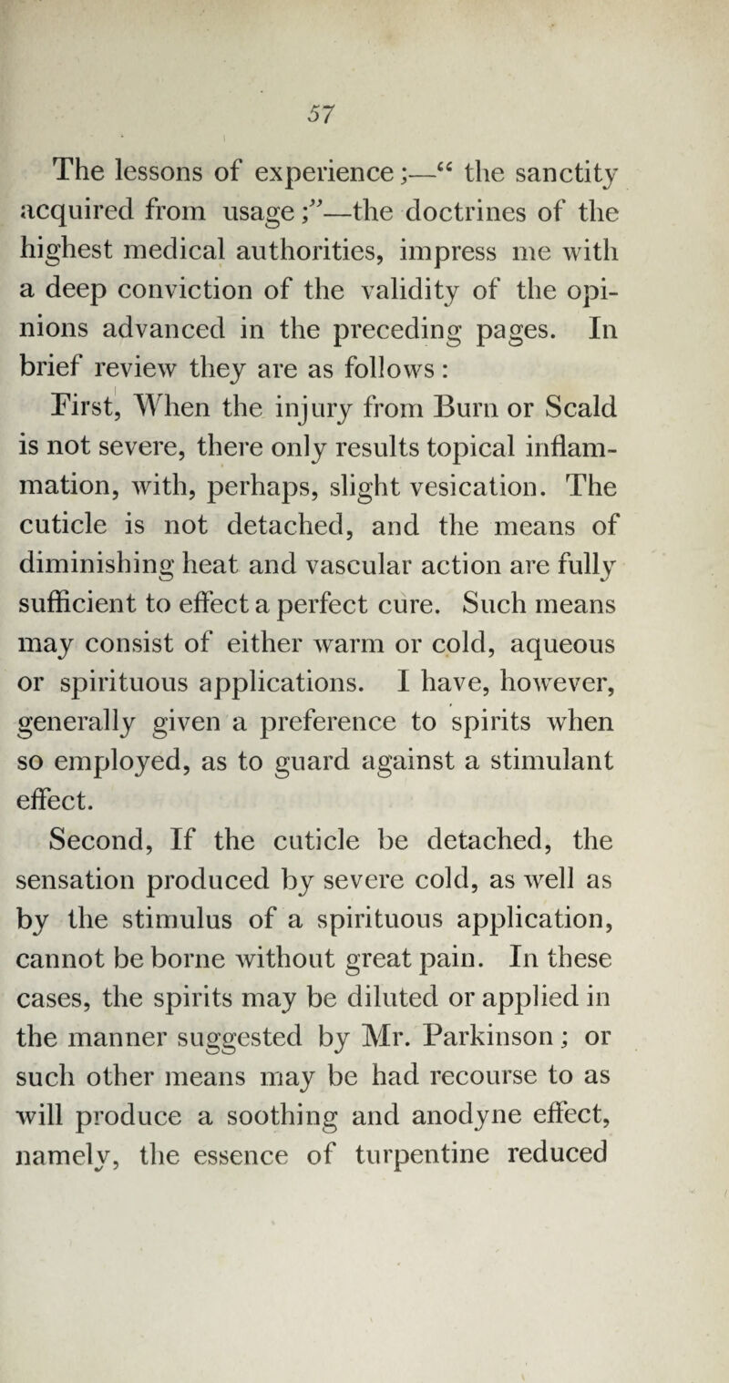 The lessons of experience;—“ the sanctity acquired from usage—the doctrines of the highest medical authorities, impress me with a deep conviction of the validity of the opi¬ nions advanced in the preceding pages. In brief review they are as follows: First, When the injury from Burn or Scald is not severe, there only results topical inflam¬ mation, with, perhaps, slight vesication. The cuticle is not detached, and the means of diminishing heat and vascular action are fully sufficient to effect a perfect cure. Such means may consist of either warm or cold, aqueous or spirituous applications. I have, however, generally given a preference to spirits when so employed, as to guard against a stimulant effect. Second, If the cuticle be detached, the sensation produced by severe cold, as well as by the stimulus of a spirituous application, cannot be borne without great pain. In these cases, the spirits may be diluted or applied in the manner suggested by Mr. Parkinson; or such other means may be had recourse to as will produce a soothing and anodyne effect, namely, the essence of turpentine reduced