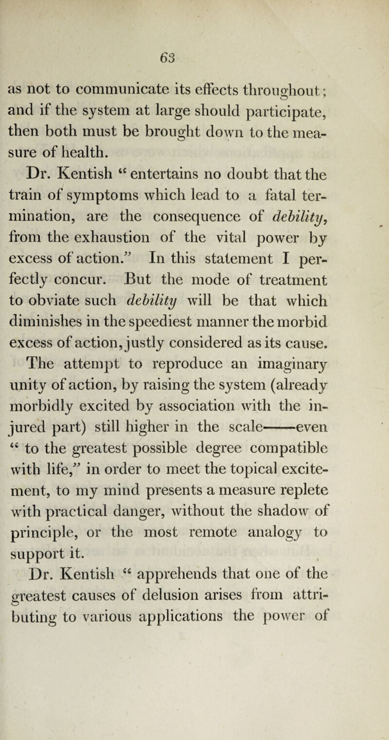 as not to communicate its effects throughout; O y and if the system at large should participate, then both must be brought down to the mea¬ sure of health. Dr. Kentish “ entertains no doubt that the train of symptoms which lead to a fatal ter¬ mination, are the consequence of debility, from the exhaustion of the vital power by excess of action/’ In this statement I per¬ fectly concur. But the mode of treatment to obviate such debility will be that which diminishes in the speediest manner the morbid excess of action, justly considered as its cause. The attempt to reproduce an imaginary unity of action, by raising the system (already morbidly excited by association with the in¬ jured part) still higher in the scale-even “ to the greatest possible degree compatible with life/' in order to meet the topical excite¬ ment, to my mind presents a measure replete with practical danger, without the shadow of principle, or the most remote analogy to support it. Dr. Kentish “ apprehends that one of the greatest causes of delusion arises from attri¬ buting to various applications the power of
