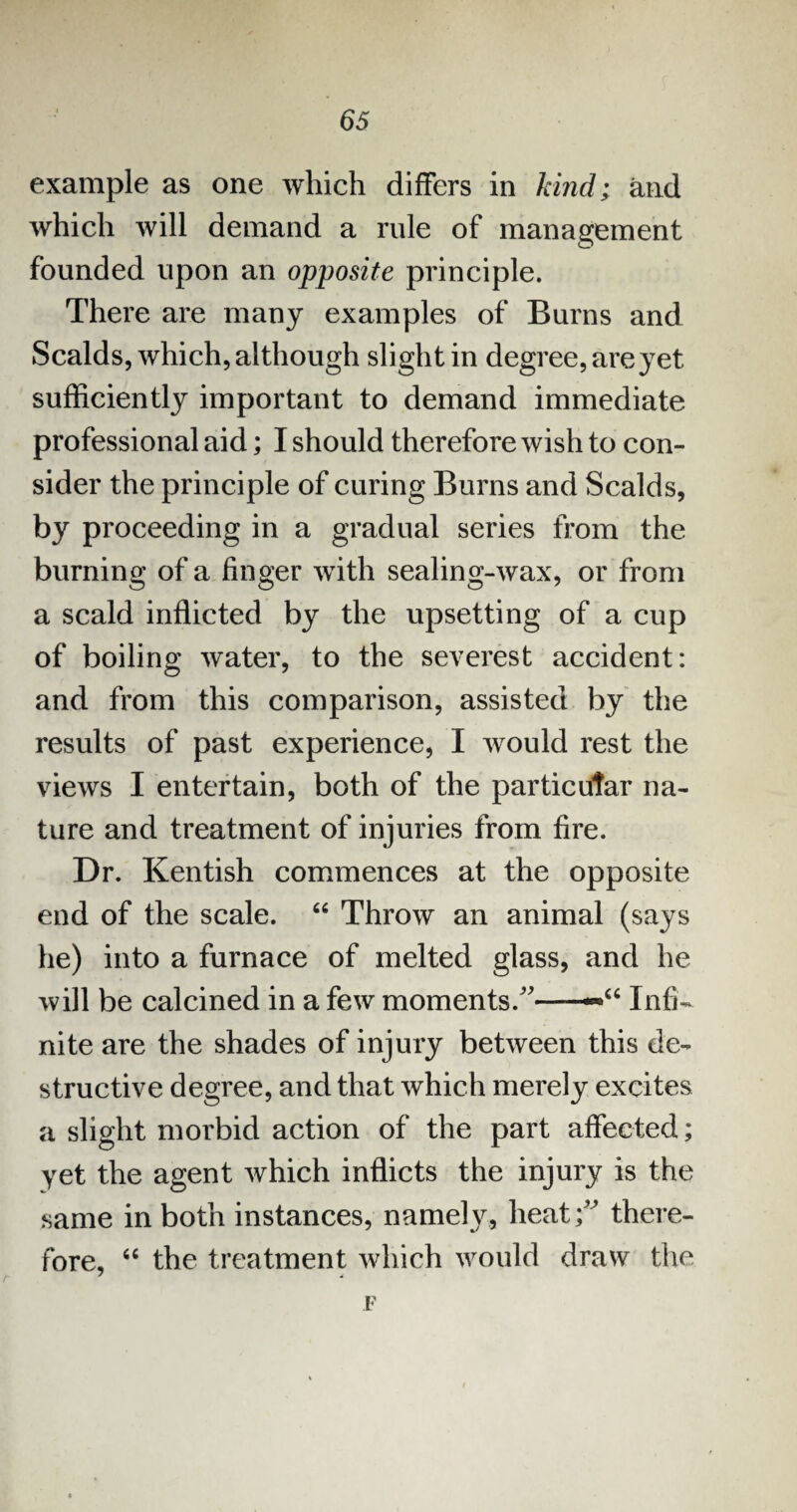 example as one which differs in kind; and which will demand a rule of management founded upon an opposite principle. There are many examples of Burns and Scalds, which, although slight in degree, are yet sufficiently important to demand immediate professional aid; I should therefore wish to con¬ sider the principle of curing Burns and Scalds, by proceeding in a gradual series from the burning of a finger with sealing-wax, or from a scald inflicted by the upsetting of a cup of boiling water, to the severest accident: and from this comparison, assisted by the results of past experience, I would rest the views I entertain, both of the particular na¬ ture and treatment of injuries from fire. Dr. Kentish commences at the opposite end of the scale. “ Throw an animal (says he) into a furnace of melted glass, and he will be calcined in a few moments/'—Infi¬ nite are the shades of injury between this de¬ structive degree, and that which merely excites a slight morbid action of the part affected; yet the agent which inflicts the injury is the same in both instances, namely, heat; there¬ fore, “ the treatment which would draw the F