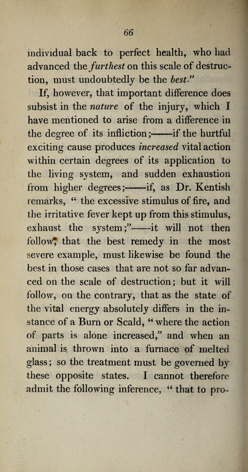 individual back to perfect health, who had advanced the furthest on this scale of destruc¬ tion, must undoubtedly be the best” If, however, that important difference does subsist in the nature of the injury, which I have mentioned to arise from a difference in the degree of its infliction;-if the hurtful exciting cause produces increased vital action within certain degrees of its application to the living system, and sudden exhaustion from higher degrees;-if, as Dr. Kentish remarks, “ the excessive stimulus of fire, and the irritative fever kept up from this stimulus, exhaust the system;”-it will not then follow? that the best remedy in the most severe example, must likewise be found the best in those cases that are not so far advan¬ ced on the scale of destruction; but it will follow, on the contrary, that as the state of the vital energy absolutely differs in the in¬ stance of a Burn or Scald, “ where the action of parts is alone increased,” and when an animal is thrown into a furnace of melted glass; so the treatment must be governed by these opposite states. I cannot therefore admit the following inference, “ that to pro-