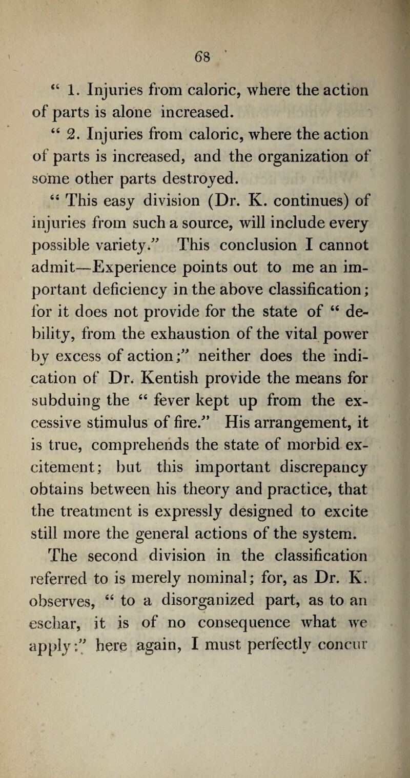 46 1. Injuries from caloric, where the action of parts is alone increased. 44 2. Injuries from caloric, where the action of parts is increased, and the organization of some other parts destroyed. 44 This easy division (Dr. K. continues) of injuries from such a source, will include every possible varietyThis conclusion I cannot admit—Experience points out to me an im¬ portant deficiency in the above classification; for it does not provide for the state of 44 de¬ bility, from the exhaustion of the vital power by excess of action neither does the indi¬ cation of Dr. Kentish provide the means for subduing the 44 fever kept up from the ex¬ cessive stimulus of fire/' His arrangement, it is true, comprehends the state of morbid ex¬ citement; but this important discrepancy obtains between his theory and practice, that the treatment is expressly designed to excite still more the general actions of the system. The second division in the classification referred to is merely nominal; for, as Dr. K. observes, 64 to a disorganized part, as to an eschar, it is of no consequence what we apply-/; here again, I must perfectly concur