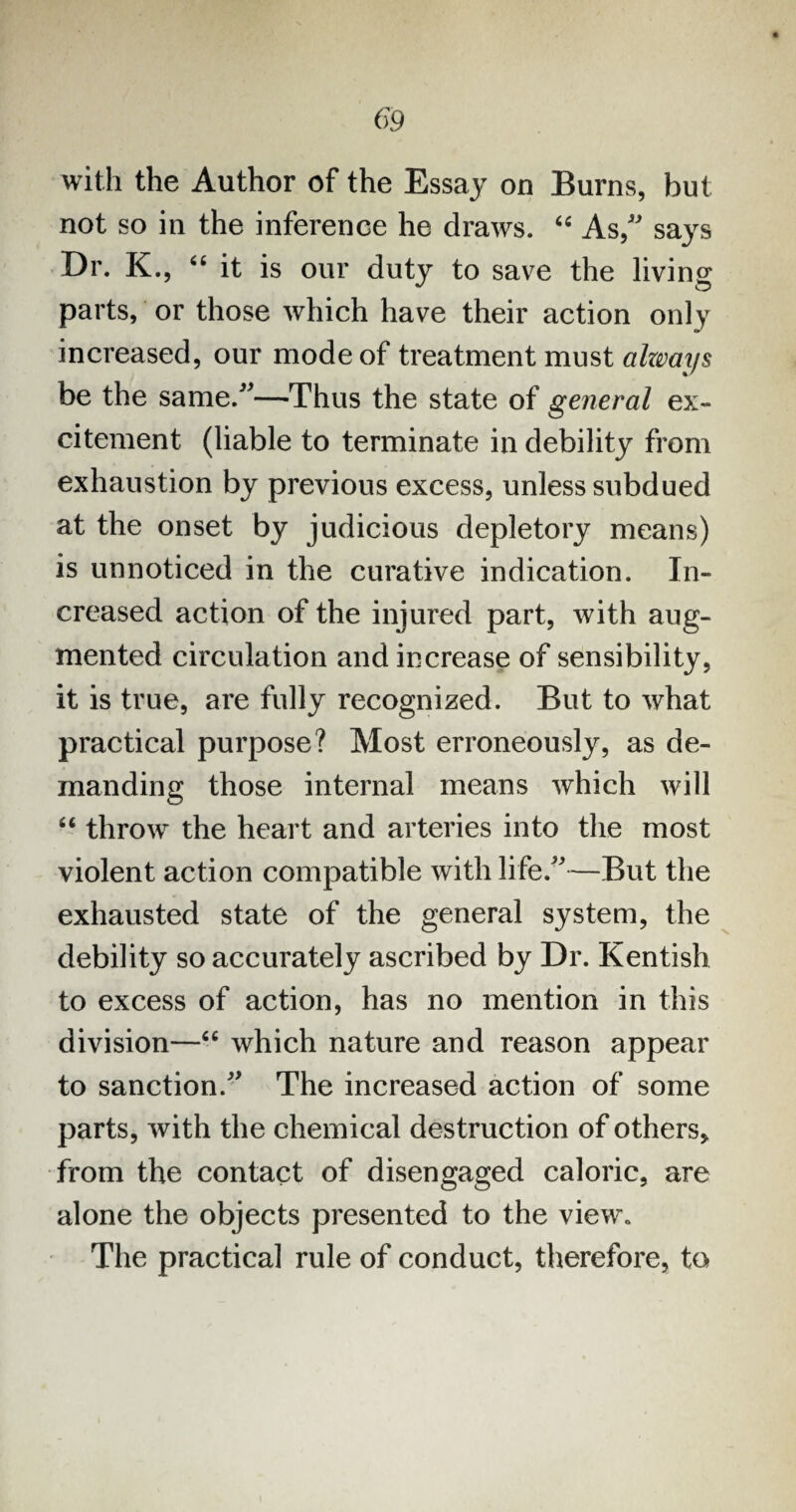 with the Author of the Essay on Burns, but not so in the inference he draws. “ As,” says Dr. K., “ it is our duty to save the living parts, or those which have their action only increased, our mode of treatment must alzvays be the same/*—Thus the state of general ex¬ citement (liable to terminate in debility from exhaustion by previous excess, unless subdued at the onset by judicious depletory means) is unnoticed in the curative indication. In¬ creased action of the injured part, with aug¬ mented circulation and increase of sensibility, it is true, are fully recognized. But to what practical purpose? Most erroneously, as de¬ manding those internal means which will “ throw the heart and arteries into the most violent action compatible with life/*—But the exhausted state of the general system, the debility so accurately ascribed by Dr. Kentish to excess of action, has no mention in this division—“ which nature and reason appear to sanction/* The increased action of some parts, with the chemical destruction of others, from the contact of disengaged caloric, are alone the objects presented to the view* The practical rule of conduct, therefore, to