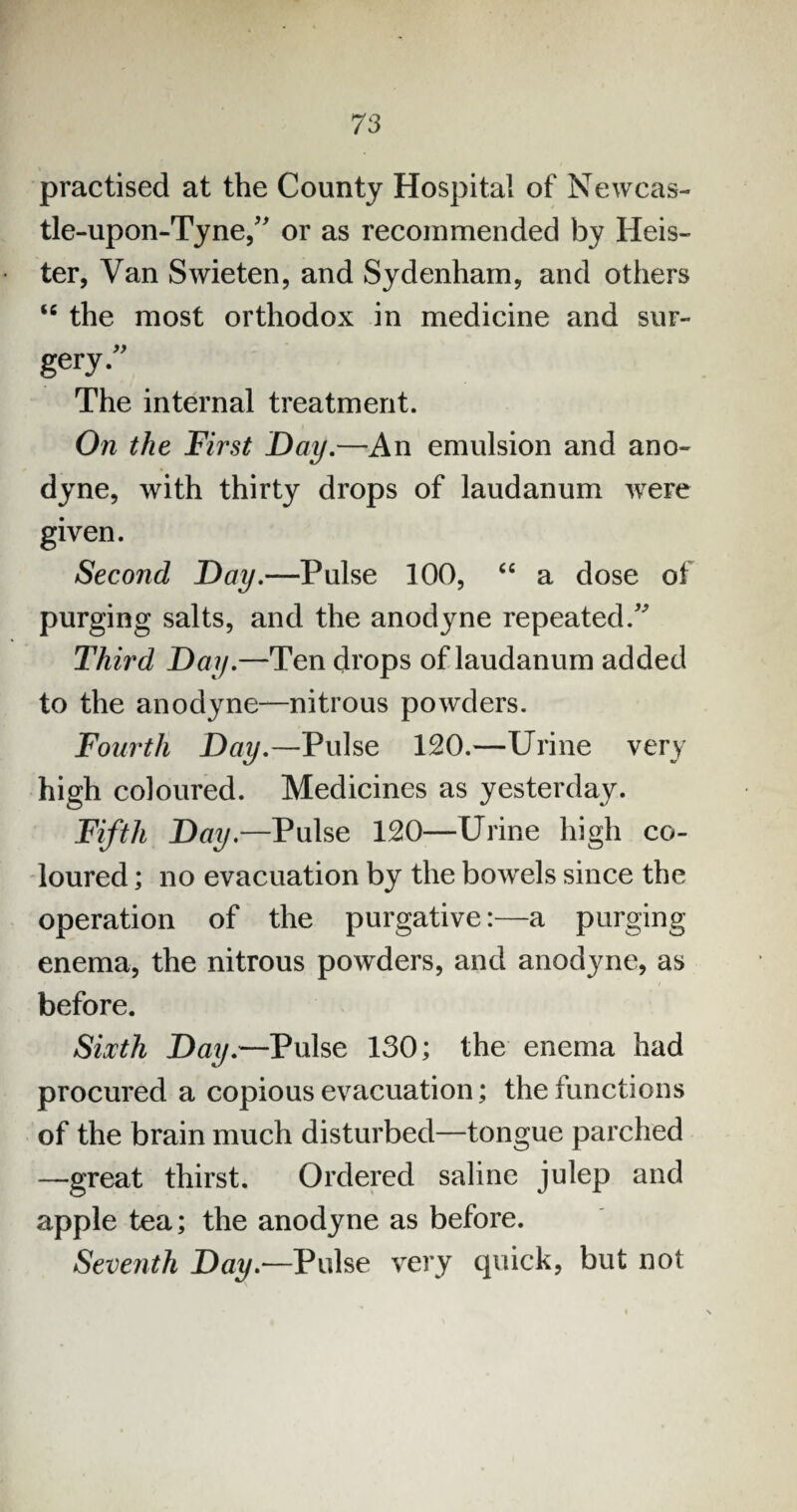 practised at the County Hospital of Newcas¬ tle-upon-Tyne/' or as recommended by Heis- ter, Van Swieten, and Sydenham, and others “ the most orthodox in medicine and sur¬ gery. The internal treatment. On the First Day.—An emulsion and ano¬ dyne, with thirty drops of laudanum were given. Second Day.—Pulse 100, “ a dose of purging salts, and the anodyne repeated. Third Day.—Ten drops of laudanum added to the anodyne—nitrous powders. Fourth Day.—Pulse 120.—Urine very high coloured. Medicines as yesterday. Fifth Day.—Pulse 120—Urine high co¬ loured ; no evacuation by the bowrels since the operation of the purgative:—a purging enema, the nitrous powders, and anodyne, as t before. Sixth Day.—Pulse 130; the enema had procured a copious evacuation; the functions of the brain much disturbed—tongue parched —great thirst. Ordered saline julep and apple tea; the anodyne as before. Seventh Day.—Pulse very quick, but not
