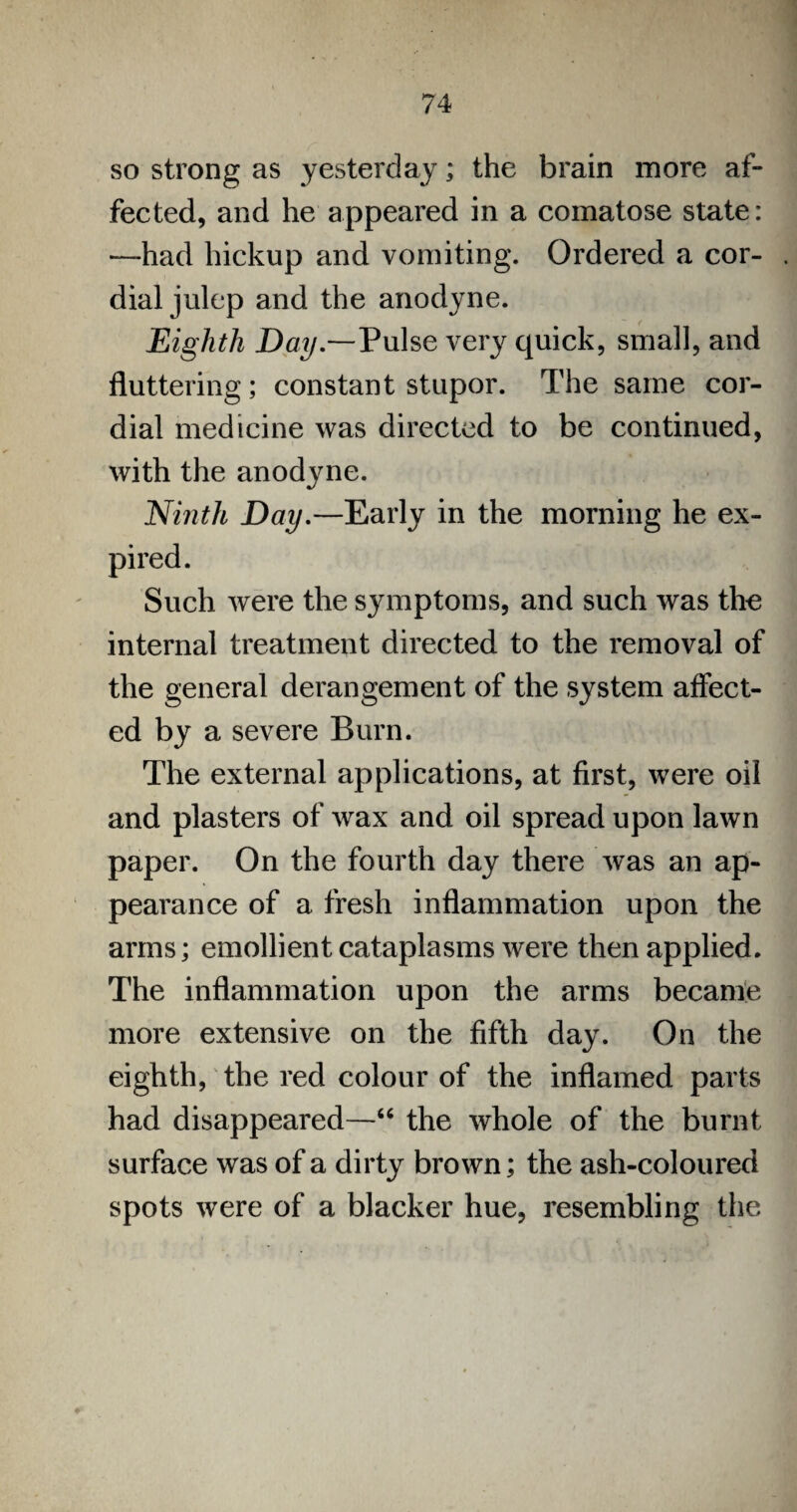 so strong as yesterday; the brain more af¬ fected, and he appeared in a comatose state: —had hickup and vomiting. Ordered a cor¬ dial julep and the anodyne. Eighth Day.—Pulse very quick, small, and fluttering; constant stupor. The same cor¬ dial medicine was directed to be continued, with the anodyne. Ninth Day.—Early in the morning he ex¬ pired. Such were the symptoms, and such was the internal treatment directed to the removal of the general derangement of the system affect¬ ed by a severe Burn. The external applications, at first, were oil and plasters of wax and oil spread upon lawn paper. On the fourth day there was an ap¬ pearance of a fresh inflammation upon the arms; emollient cataplasms were then applied. The inflammation upon the arms became more extensive on the fifth day. On the eighth, the red colour of the inflamed parts had disappeared—“ the whole of the burnt surface was of a dirty brown; the ash-coloured spots were of a blacker hue, resembling the