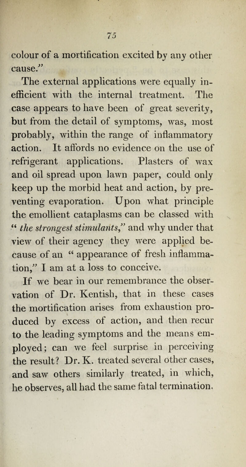 colour of a mortification excited by any other cause/' The external applications were equally in¬ efficient with the internal treatment. The case appears to have been of great severity, but from the detail of symptoms, was, most probably, within the range of inflammatory action. It affords no evidence on the use of refrigerant applications. Plasters of wax and oil spread upon lawn paper, could only keep up the morbid heat and action, by pre¬ venting evaporation. Upon what principle the emollient cataplasms can be classed with “ the strongest stimulants” and why under that view of their agency they were applied be¬ cause of an “ appearance of fresh inflamma¬ tion/' I am at a loss to conceive. If we bear in our remembrance the obser¬ vation of Dr. Kentish, that in these cases the mortification arises from exhaustion pro- duced by excess of action, and then recur to the leading symptoms and the means em¬ ployed; can we feel surprise in perceiving the result? Dr. K. treated several other cases, and saw others similarly treated, in which, he observes, all had the same fatal termination.