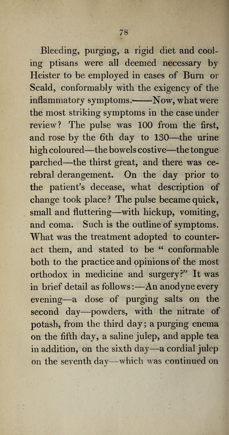Bleeding, purging, a rigid diet and cool¬ ing ptisans were all deemed necessary by Heister to be employed in cases of Burn or Scald, conformably with the exigency of the inflammatory symptoms.--Now, what were the most striking symptoms in the case under review? The pulse was 100 from the first, and rose by the 6th day to 130—the urine high coloured—the bowels costive—the tongue parched—the thirst great, and there was ce¬ rebral derangement. On the day prior to the patient's decease, what description of change took place? The pulse became quick, small and fluttering—with hickup, vomiting, and coma. Such is the outline of symptoms. What was the treatment adopted to counter¬ act them, and stated to be “ conformable both to the practice and opinions of the most orthodox in medicine and surgery? It was in brief detail as follows:—An anodyne every evening—a dose of purging salts on the second day—powders, with the nitrate of potash, from the third day; a purging enema on the fifth day, a saline julep, and apple tea in addition, on the sixth day—a cordial julep on the seventh day—which was continued on s