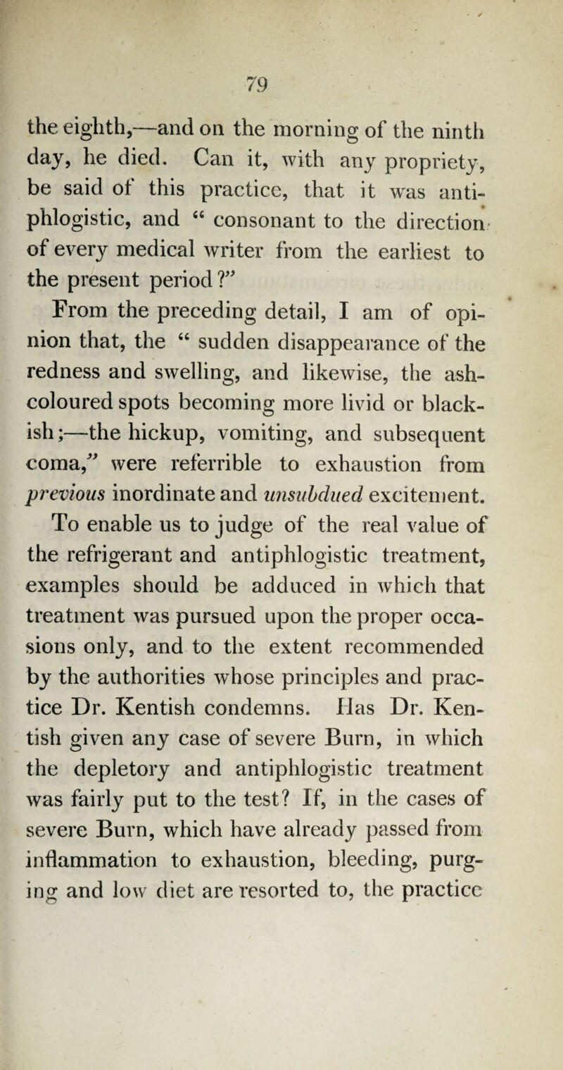 the eighth,—and on the morning of the ninth day, he died. Can it, with any propriety, be said of this practice, that it was anti¬ phlogistic, and 46 consonant to the direction of every medical writer from the earliest to the present period V From the preceding detail, I am of opi¬ nion that, the “ sudden disappearance of the redness and swelling, and likewise, the ash- coloured spots becoming more livid or black¬ ish;—the hickup, vomiting, and subsequent coma/' were referrible to exhaustion from previous inordinate and unsubdued excitement. To enable us to judge of the real value of the refrigerant and antiphlogistic treatment, examples should be adduced in which that treatment was pursued upon the proper occa¬ sions only, and to the extent recommended by the authorities whose principles and prac¬ tice Dr. Kentish condemns. Has Dr. Ken¬ tish given any case of severe Burn, in which the depletory and antiphlogistic treatment was fairly put to the test? If, in the cases of severe Burn, which have already passed from inflammation to exhaustion, bleeding, purg¬ ing and low diet are resorted to, the practice