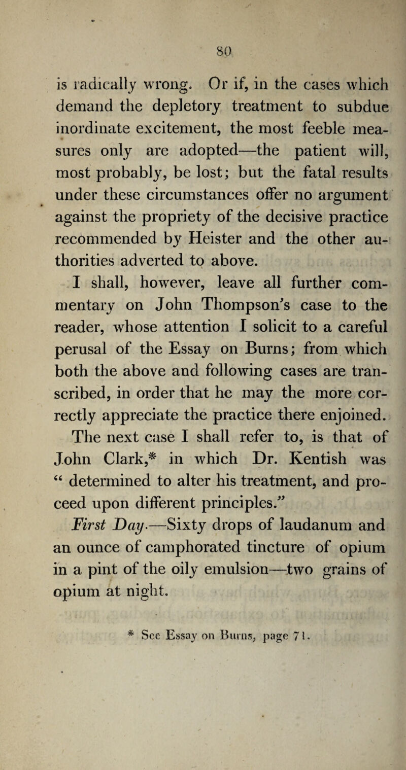 is radically wrong. Or if, in the cases which demand the depletory treatment to subdue inordinate excitement, the most feeble mea¬ sures only are adopted—the patient will, most probably, be lost; but the fatal results under these circumstances offer no argument against the propriety of the decisive practice recommended by Heister and the other au¬ thorities adverted to above. I shall, however, leave all further com¬ mentary on John Thompson's case to the reader, whose attention I solicit to a careful perusal of the Essay on Burns; from which both the above and following cases are tran¬ scribed, in order that he may the more cor¬ rectly appreciate the practice there enjoined. The next case I shall refer to, is that of * John Clark,* in which Dr. Kentish was “ determined to alter his treatment, and pro¬ ceed upon different principles. First Day.—Sixty drops of laudanum and an ounce of camphorated tincture of opium in a pint of the oily emulsion—two grains of opium at night. * Sec Essay on Burns, page 71.