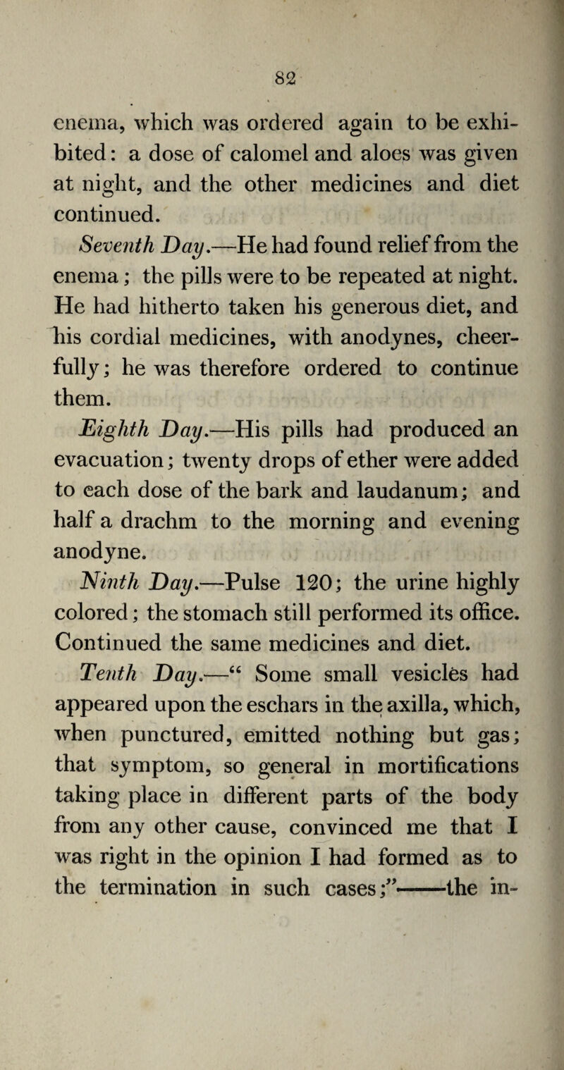 v enema, which was ordered again to be exhi¬ bited : a dose of calomel and aloes was given at night, and the other medicines and diet continued. Seventh Day.—He had found relief from the enema; the pills were to be repeated at night. He had hitherto taken his generous diet, and liis cordial medicines, with anodynes, cheer¬ ful^ ; he was therefore ordered to continue them. Eighth Day.—His pills had produced an evacuation; twenty drops of ether were added to each dose of the bark and laudanum; and half a drachm to the morning and evening anodyne. Ninth Day.—Pulse 120; the urine highly colored; the stomach still performed its office. Continued the same medicines and diet. Tenth Day.—“ Some small vesicles had appeared upon the eschars in the axilla, which, when punctured, emitted nothing but gas; that symptom, so general in mortifications taking place in different parts of the body from any other cause, convinced me that I was right in the opinion I had formed as to the termination in such cases;’ —the in-