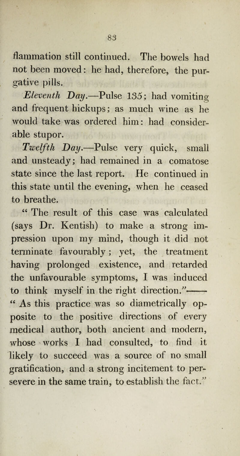 flammation still continued. The bowels had not been moved: he had, therefore, the pur¬ gative pills. Eleventh Day.—Pulse 135; had vomiting and frequent hickups; as much wine as he would take was ordered him: had consider¬ able stupor. Twelfth Day.—Pulse very quick, small and unsteady; had remained in a comatose state since the last report. He continued in this state until the evening, when he ceased to breathe. 66 The result of this case was calculated (says Dr. Kentish) to make a strong im¬ pression upon my mind, though it did not terminate favourably; yet, the treatment having prolonged existence, and retarded the unfavourable symptoms, I was induced to think myself in the right direction/'*—- “ As this practice was so diametrically op¬ posite to the positive directions of every medical author, both ancient and modern, whose works I had consulted, to find it likely to succeed was a source of no small gratification, and a strong incitement to per¬ severe in the same train, to establish the fact.