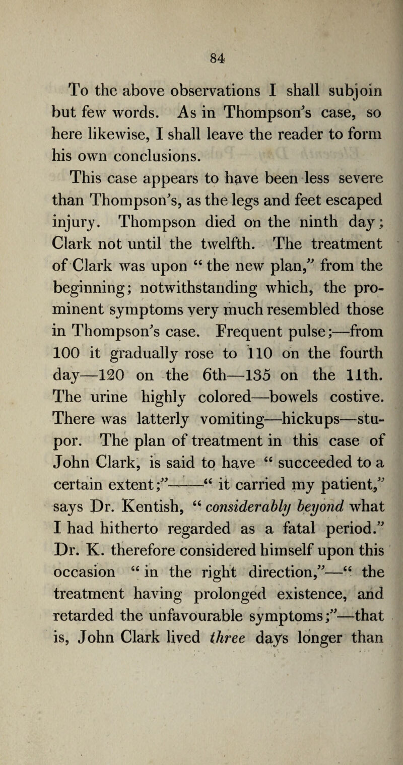 To the above observations I shall subjoin but few words. As in Thompson's case, so here likewise, I shall leave the reader to form his own conclusions. This case appears to have been less severe than Thompson's, as the legs and feet escaped injury. Thompson died on the ninth day; Clark not until the twelfth. The treatment of Clark was upon 44 the new plan, from the beginning; notwithstanding which, the pro¬ minent symptoms very much resembled those in Thompson's case. Frequent pulse;—from 100 it gradually rose to 110 on the fourth day—120 on the 6th—135 on the 11th. The urine highly colored—bowels costive. There was latterly vomiting—hickups—stu¬ por. The plan of treatment in this case of John Clark, is said to have 66 succeeded to a certain extent;-44 it carried my patient, says Dr. Kentish, 64 considerably beyond what I had hitherto regarded as a fatal period. Dr. K. therefore considered himself upon this occasion 44 in the right direction,—44 the treatment having prolonged existence, and retarded the unfavourable symptoms;—that is, John Clark lived three days longer than