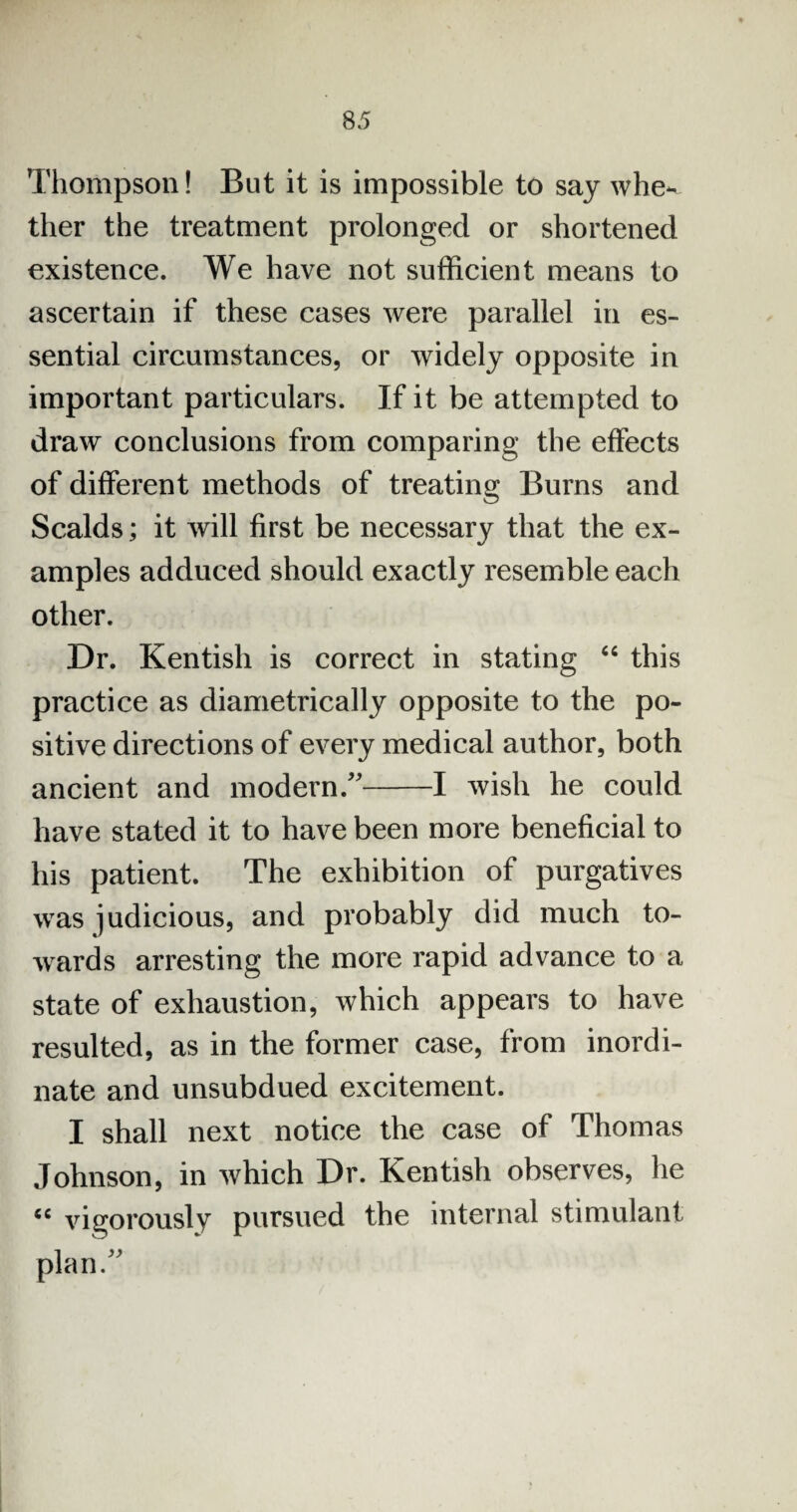 Thompson! But it is impossible to say whe^ ther the treatment prolonged or shortened existence. We have not sufficient means to ascertain if these cases were parallel in es¬ sential circumstances, or widely opposite in important particulars. If it be attempted to draw conclusions from comparing the effects of different methods of treating Burns and Scalds; it will first be necessary that the ex¬ amples adduced should exactly resemble each other. Dr. Kentish is correct in stating “ this practice as diametrically opposite to the po¬ sitive directions of every medical author, both ancient and modern/'-1 wish he could have stated it to have been more beneficial to his patient. The exhibition of purgatives was judicious, and probably did much to¬ wards arresting the more rapid advance to a state of exhaustion, which appears to have resulted, as in the former case, from inordi¬ nate and unsubdued excitement. I shall next notice the case of Thomas Johnson, in which Dr. Kentish observes, he <c vigorously pursued the internal stimulant plan/'